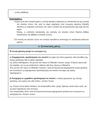 η οδός αδιάβατη).
Παρατηρήσεις:
1.Συχνά μετά από ιστορικό χρόνο η τελική πρόταση εκφέρεται με υποτακτική και όχι ευκτική
του πλαγίου λόγου, είτε γιατί το ρήμα εξάρτησης είναι γνωμικός αόριστος (δηλαδή
αόριστος με σημασία ενεστώτα), είτε γιατί ο σκοπός της δευτερεύουσας έχει ισχύ και στο
παρόν.
Επίσης, η εναλλαγή υποτακτικής και ευκτικής του πλαγίου λόγου δηλώνει βέβαιο
(υποτακτική) και αβέβαιο (ευκτική) γεγονός
2.Η ευκτική του πλαγίου λόγου των τελικών προτάσεων αντιστοιχεί σε υποτακτική ανάλογου
χρόνου.
Δ. Συντακτικός ρόλος
Η τελική πρόταση μπορεί να λειτουργεί ως:
α. Επιρρηματικός προσδιορισμός του σκοπού στο ρήμα ή σε άλλο ρηματικό τύπο (συνήθως της
κύριας πρότασης) από το οποίο εξαρτάται
π.χ. Σόλων ἀπεδήμησεν, ἵνα μή τινα τῶν νόμων οἱ Ἀθηναῖοι λύσαιεν. (μτφρ. Ο Σόλων έφυγε από
την πατρίδα, για να μην καταλύσουν κάποιον από τους νόμους οι Αθηναίοι).
«ἵνα μή τινα τῶν νόμων οἱ Ἀθηναῖοι λύσαιεν»: είναι δευτερεύουσα επιρρηματική τελική πρόταση
που λειτουργεί ως επιρρηματικός προσδιορισμός του σκοπού στο ρήμα της κύριας
«ἀπεδήμησεν».
β. Επεξήγηση σε εμπρόθετο προσδιορισμό του σκοπού, ο οποίος προηγείται της τελικής
πρότασης, και κυρίως στα «διὰ τοῦτο», «τούτου ἕνεκα»
π.χ. Τούτου ἕνεκα ταῦτα ἐποίησεν, ἵνα δοκῇ ἀγαθὸς εἶναι. (μτφρ. Εξαιτίας αυτού έκανε αυτά, για
να φανεί δηλαδή ότι είναι συνετός).
«ἵνα δοκῇ ἀγαθὸς εἶναι» είναι δευτερεύουσα τελική επιρρηματική πρόταση που λειτουργεί ως
επεξήγηση στο «Τούτου ἕνεκα».
 