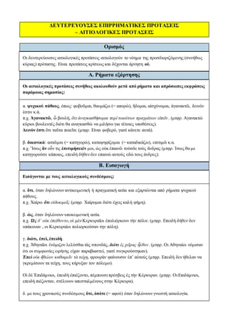 ΔΕΥΤΕΡΕΥΟΥΣΕΣ ΕΠΙΡΡΗΜΑΤΙΚΕΣ ΠΡΟΤΑΣΕΙΣ
– ΑΙΤΙΟΛΟΓΙΚΕΣ ΠΡΟΤΑΣΕΙΣ
Ορισμός
Οι δευτερεύουσες αιτιολογικές προτάσεις αιτιολογούν το νόημα της προσδιοριζόμενης (συνήθως
κύριας) πρότασης. Είναι προτάσεις κρίσεως και δέχονται άρνηση οὐ.
Α. Ρήματα εξάρτησης
Οι αιτιολογικές προτάσεις συνήθως ακολουθούν μετά από ρήματα και απρόσωπες εκφράσεις
παρόμοιας σημασίας:
α. ψυχικού πάθους, όπως: φοβοῦμαι, θαυμάζω (= απορώ), ἥδομαι, αἰσχύνομαι, ἀγανακτῶ, δεινόν
ἐστιν κ.ά.
π.χ. Ἀγανακτῶ, ὦ βουλή, ὅτι ἀναγκασθήσομαι περί τοιούτων πραγμάτων εἰπεῖν. (μτφρ. Αγανακτώ
κύριοι βουλευτές διότι θα αναγκασθώ να μιλήσω για τέτοιες υποθέσεις).
Δεινὸν ἐστι ὅτι ταῦτα ποιεῖτε (μτφρ. Είναι φοβερό, γιατί κάνετε αυτά).
β. δικανικά: αιτιῶμαι (= κατηγορώ), καταψηφίζομαι (= καταδικάζω), επιτιμῶ κ.α.
π.χ. Ἴσως ἂν οὖν τις ἐπιτιμήσειέν μοι, ὡς οὐκ ἐπαινῶ τούσδε τοὺς ἄνδρας (μτφρ. Ίσως θα με
κατηγορούσε κάποιος, επειδή δήθεν δεν επαινώ αυτούς εδώ τους άνδρες).
Β. Εισαγωγή
Εισάγονται με τους αιτιολογικούς συνδέσμους:
α. ὅτι, όταν δηλώνουν αντικειμενική ή πραγματική αιτία και εξαρτώνται από ρήματα ψυχικού
πάθους.
π.χ. Χαίρω ὅτι εὐδοκιμεῖς (μτφρ. Χαίρομαι διότι έχεις καλή φήμη).
β. ὡς, όταν δηλώνουν υποκειμενική αιτία.
π.χ. Ὡς δ’ οὐκ ἐπείθοντο, οἱ μὲν Κερκυραῖοι ἐπολιόρκουν τὴν πόλιν. (μτφρ. Επειδή δήθεν δεν
υπάκουαν , οι Κερκυραίοι πολιορκούσαν την πόλη).
γ. διότι, ἐπεὶ, ἐπειδὴ.
π.χ. Ἀθηναῖοι ἐνόμιζον λελύσθαι τὰς σπονδάς, διότι ἐς χεῖρας ἦλθον. (μτφρ. Οι Αθηναίοι νόμισαν
ότι οι συμφωνίες ειρήνης είχαν παραβιαστεί, γιατί συγκρούστηκαν).
Ἐπεὶ οὐκ ἤθελον καθαιρεῖν τὰ τείχη, φρουρὰν φαίνουσιν ἐπ’ αὐτούς (μτφρ. Επειδή δεν ήθελαν να
γκρεμίσουν τα τείχη, τους κήρυξαν τον πόλεμο).
Οἱ δὲ Ἐπιδάμνιοι, ἐπειδὴ ἐπιέζοντο, πέμπουσι πρέσβεις ἐς τὴν Κέρκυραν. (μτφρ. Οι Επιδάμνιοι,
επειδή πιέζονταν, στέλνουν απεσταλμένους στην Κέρκυρα).
δ. με τους χρονικούς συνδέσμους ὅτε, ὁπότε (= αφού) όταν δηλώνουν γνωστή αιτιολογία.
 
