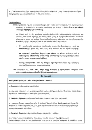 π.χ. Ὅτε τοίνυν οὕτως ἔχει, προσήκει προθύμως ἐθέλειν ἀκούειν. (μτφρ. Αφού λοιπόν έτσι έχουν
τα πράγματα, αρμόζει με προθυμία να θέλω να ακούω).
Παρατηρήσεις:
1.Μόνο μετά από ρήματα ψυχικού πάθους ή απρόσωπες εκφράσεις ανάλογου περιεχομένου ή
σημασίας οι αιτιολογικές προτάσεις εισάγονται με το «εἰ» (= διότι) όταν η αιτιολογία
είναι αμφισβητήσιμη ή υποθετική.
π.χ. Καίτοι χρὴ ἐκ τῶν τοιούτων σκοπεῖν (ὑμᾶς) τοὺς πολιτευομένους φιλοτίμως καὶ
κοσμίως, ἀλλ’ οὐκεἴ τις κομᾷ, διὰ τοῦτο μισεῖν. (μτφρ. Και βέβαια πρέπει εσείς να κρίνετε
σύμφωνα με αυτές τις πράξεις όσους πολιτεύονται με φιλοτιμία και κοσμιότητα, και όχι
αν κάποιος τρέφει μακριά μαλλιά, να τον μισείτε για το λόγο αυτόν).
 Οι αιτιολογικές προτάσεις υποθετικής αιτιολογίας διακρίνονται από τις
υποθετικές με βάση της θέση τους στην περίοδο και το ρήμα εξάρτησης:
οι υποθετικές προτάσεις λογικά προηγούνται της κύριας πρότασης, ενώ οι
αιτιολογικές υποθετικής αιτιολογίας έπονται της κύριας πρότασης η οποία
εκφέρεται με ρήμα ψυχικού πάθους.
 Επίσης, διακρίνονται από τις πλάγιες ερωτηματικές λόγω της εξάρτησής
τους από διαφορετικής σημασίας ρήματα.
2.Οι σύνδεσμοι ὡς, διότι, ἐπεί, στην αρχή περιόδου ή ημιπεριόδου εισάγουν κύρια
πρόταση εφόσον δεν ακολουθεί άλλη κύρια πρόταση.
Γ. Εκφορά
Εκφέρονται με τις εγκλίσεις των προτάσεων κρίσεως:
α. Οριστική, δηλώνει πραγματικό αίτιο.
π.χ. Ἀριαῖος ἐτύγχανεν ἐφ’ ἁμάξης πορευόμενος, διότι ἐτέτρωτο. (μτφρ. Ο Αριαίος τυχαία έκανε
την πορεία πάνω σε αμάξι, γιατί ήταν τραυματισμένος).
β. Δυνητική Οριστική, δηλώνει αίτιο δυνατό στο παρελθόν ή μη πραγματικό.
π.χ. Δέομαι οὖν σου παραμεῖναι ἡμῖν, ὡς ἐγὼ οὐδ’ ἂν ἑνὸς ἥδιον ἀκούσαιμι ἢ σοῦ. (μτφρ. Σε
παρακαλώ λοιπόν να μείνεις μαζί μας, γιατί εγώ κανέναν άλλον, δε θα άκουα με μεγαλύτερη
ευχαρίστηση εκτός από σένα).
γ. Δυνητική Ευκτική, δηλώνει αίτιο δυνατό στο παρόν – μέλλον.
π.χ. Τοὺς δ’ ἀπαιδεύτους ἀρετῆς θαυμάζοιμι ἄν, εἴ τι πλέον ἄν ὠφελήσειε λόγος.
(μτφρ. Θα απορούσα, αν, τους απαίδευτους στην αρετή, ο λόγος θα μπορούσε να ωφελήσει κάπως
 
