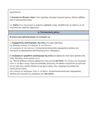 περισσότερο).
δ. Ευκτική του Πλαγίου Λόγου, όταν εξαρτάται από ρήμα ιστορικού χρόνου, δηλώνει αβέβαιο
αίτιο ή υποκειμενική γνώμη.
π.χ. Ἐμίσει εἴ τις εὐεργετούμενος ἀχάριστος φαίνοιτο. (μτφρ. Απεχθάνονταν αν κάποιος, αν και
ευεργετούνταν, φαινόταν αχάριστος).
Δ. Συντακτικός ρόλος
Η αιτιολογική πρόταση μπορεί να λειτουργεί ως:
α. επιρρηματικός προσδιορισμός της αιτίας στο ρήμα εξάρτησης.
π.χ. Θαυμάζω τούτους εἴ τι πράξειαν ἄν τῶν δεόντων.
«εἴ τι πράξειαν ἄν τῶν δεόντων»: δευτερεύουσα αιτιολογική επιρρηματική πρόταση που
λείτουργεί ως επιρρηματικός προσδιορισμός στο ρ. «Θαυμάζω».
β. επεξήγηση σε εμπρόθετο προσδιορισμό της αιτίας που βρίσκεται στην κύρια πρόταση (διὰ
τοῦτο, διὰ ταῦτα, ἕνεκα τούτου κ.λ.π.)
π.χ. Ἤδη δὲ ᾐσθόμην, ὦ βουλή, άχθομένων τινῶν μοι καὶ διὰ ταῦτα, ὅτι νεώτερος ὤν ἐπεχείρησα
λέγειν ἐν τῷ δήμῷ. (μτφρ. Τώρα πια κατάλαβα, βουλευτές, ότι κάποιοι ενοχλούνται με εμένα και
για τον εξής λόγο, επειδή, δηλαδή, αν και ήμουν κάπως νέος, επιχείρησα να μιλήσω στη
συνέλευση του λαού).
«ὅτι νεώτερος ὤν ἐπεχείρησα λέγειν ἐν τῷ δήμω»: δευτερεύουσα αιτιολογική επιρρηματική
πρόταση που λειτουργεί ως επεξήγηση στο «διὰ ταῦτα».
 