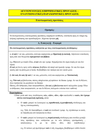 ΔΕΥΤΕΡΕΥΟΥΣΕΣ ΕΠΙΡΡΗΜΑΤΙΚΕΣ ΠΡΟΤΑΣΕΙΣ –
ΕΝΑΝΤΙΩΜΑΤΙΚΕΣ/ΠΑΡΑΧΩΡΗΤΙΚΕΣ ΠΡΟΤΑΣΕΙΣ
Εναντιωματικές προτάσεις
Ορισμός:
Οι δευτερεύουσες εναντιωματικές προτάσεις εκφράζουν αντίθεση, εναντίωση προς το νόημα της
(κύριας) πρότασης που προσδιορίζουν. Δέχονται άρνηση μή.
Α. Εισαγωγή - Εκφορά
Οι εναντιωματικές προτάσεις εισάγονται με τους εναντιωματικούς συνδέσμους:
α. εἰ καὶ (= αν και, μολονότι, ενώ) και εκφέρονται με Οριστική ή ευκτική. Δηλώνουν εναντίωση
προς κάτι που θεωρείται πραγματικό και βέβαιο.
π.χ. Φήσουσί με σοφὸν εἶναι, εἰ καὶ οὐκ εἰμί. (μτφρ. Ισχυρίζονται ότι είμαι σοφός αν και δεν
είμαι).
Εἰ καὶ μὴ δεινὸς πρὸς ταῦτα πέφυκα, βοηθήσω τῷ πατρὶ καὶ ἐμαυτῷ. (μτφρ. Αν και δεν είμαι
ικανός από τη φύση μου γι’αυτά, θα βοηθήσω τον πατέρα και τον εαυτό μου).
β. ἐὰν καί, ἂν καί, ἢν καὶ (= αν και, μολονότι, ενώ) και εκφέρονται με Υποτακτική.
π.χ. Ἐὰν καὶ μὴ βούλονται, πάντες αἰσχύνονται μὴ πράττειν τὰ δίκαια. (μτφρ. Αν και δε θέλουν,
όλοι ντρέπονται να μη κάνουν τα δίκαια).
Πάντες οὖν ἄνθρωποι, ὅταν ἀναγκασθῶσιν, ἐὰν καὶ μὴ βούλωνται παντὶ πολεμοῦσι. (μτφρ. Όλοι
οι άνθρωποι, όταν αναγκαστούν, αν και δε θέλουν, πολεμούν ενάντια στον καθένα).
Παρατηρήσεις:
1.Όταν μετά από τους συνδέσμους «εἰ», «ἐάν», «ἄν», «ἢν» ακολουθεί ο «καί», δεν έχουμε
πάντα εναντιωματική πρόταση, αλλά:
 Ο «καὶ» μπορεί να λειτουργεί ως προσθετικός ή μεταβατικός σύνδεσμος και
όχι ως εναντιωματικός.
π.χ. Τόδε δὲ διανοηθῶμεν, εἰ καὶ σοὶ συνδοκεῖ. (μτφρ. Ας εξετάσουμε κι αυτό,
αν δηλαδή και εσύ σκέφτεσαι το ίδιο).
 Ο «καὶ» μπορεί να λειτουργεί ως συμπλεκτικός σύνδεσμος που συνδέει μεταξύ
τους προτάσεις που εισάγονται με το «εἰ» (πλάγιες ερωτηματικές ,
αιτιολογικές), ή με τα «ἐάν», «ἄν», «ἢν» (υποθετικές).
π.χ. Εἰ τούτων μὴ ἀμελήσομεν καὶ εἰ τοῖς συμμάχοις βοηθήσομεν οὐδὲν δεινὸν
 