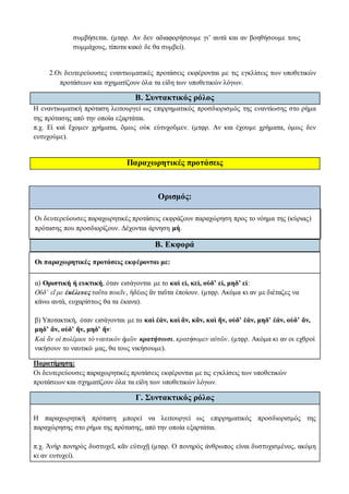 συμβήσεται. (μτφρ. Αν δεν αδιαφορήσουμε γι’ αυτά και αν βοηθήσουμε τους
συμμάχους, τίποτα κακό δε θα συμβεί).
2.Οι δευτερεύουσες εναντιωματικές προτάσεις εκφέρονται με τις εγκλίσεις των υποθετικών
προτάσεων και σχηματίζουν όλα τα είδη των υποθετικών λόγων.
Β. Συντακτικός ρόλος
Η εναντιωματική πρόταση λειτουργεί ως επιρρηματικός προσδιορισμός της εναντίωσης στο ρήμα
της πρότασης από την οποία εξαρτάται.
π.χ. Εἰ καὶ ἔχομεν χρήματα, ὅμως οὐκ εὐτυχοῦμεν. (μτφρ. Αν και έχουμε χρήματα, όμως δεν
ευτυχούμε).
Παραχωρητικές προτάσεις
Ορισμός:
Οι δευτερεύουσες παραχωρητικές προτάσεις εκφράζουν παραχώρηση προς το νόημα της (κύριας)
πρότασης που προσδιορίζουν. Δέχονται άρνηση μή.
Β. Εκφορά
Οι παραχωρητικές προτάσεις εκφέρονται με:
α) Οριστική ή ευκτική, όταν εισάγονται με το καὶ εἰ, κεἰ, οὐδ’ εἰ, μηδ’ εἰ:
Οὐδ’ εἴ με ἐκέλευες ταῦτα ποιεῖν, ἡδέως ἂν ταῦτα ἐποίουν. (μτφρ. Ακόμα κι αν με διέταζες να
κάνω αυτά, ευχαρίστως θα τα έκανα).
β) Υποτακτική, όταν εισάγονται με τα καὶ ἐάν, καὶ ἄν, κἄν, καὶ ἤν, οὐδ’ ἐάν, μηδ’ ἐάν, οὐδ’ ἄν,
μηδ’ ἄν, οὐδ’ ἤν, μηδ’ ἤν:
Καὶ ἂν οἱ πολέμιοι τὸ ναυτικὸν ἡμῶν κρατήσωσι, κρατήσομεν αὐτῶν. (μτφρ. Ακόμα κι αν οι εχθροί
νικήσουν το ναυτικό μας, θα τους νικήσουμε).
Παρατήρηση:
Οι δευτερεύουσες παραχωρητικές προτάσεις εκφέρονται με τις εγκλίσεις των υποθετικών
προτάσεων και σχηματίζουν όλα τα είδη των υποθετικών λόγων.
Γ. Συντακτικός ρόλος
Η παραχωρητική πρόταση μπορεί να λειτουργεί ως επιρρηματικός προσδιορισμός της
παραχώρησης στο ρήμα της πρότασης, από την οποία εξαρτάται.
π.χ. Ἀνὴρ πονηρὸς δυστυχεῖ, κἂν εὐτυχῇ (μτφρ. Ο πονηρός άνθρωπος είναι δυστυχισμένος, ακόμη
κι αν ευτυχεί).
 