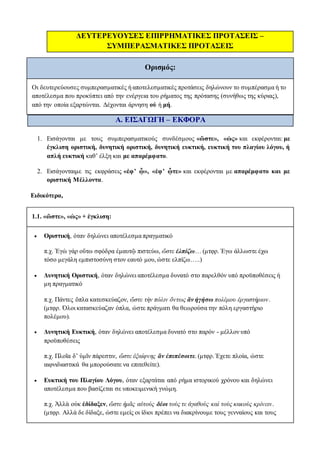 ΔΕΥΤΕΡΕΥΟΥΣΕΣ ΕΠΙΡΡΗΜΑΤΙΚΕΣ ΠΡΟΤΑΣΕΙΣ –
ΣΥΜΠΕΡΑΣΜΑΤΙΚΕΣ ΠΡΟΤΑΣΕΙΣ
Ορισμός:
Οι δευτερεύουσες συμπερασματικές ή αποτελεσματικές προτάσεις δηλώνουν το συμπέρασμα ή το
αποτέλεσμα που προκύπτει από την ενέργεια του ρήματος της πρότασης (συνήθως της κύριας),
από την οποία εξαρτώνται. Δέχονται άρνηση οὐ ή μή.
Α. ΕΙΣΑΓΩΓΗ – ΕΚΦΟΡΑ
1. Εισάγονται με τους συμπερασματικούς συνδέσμους «ὥστε», «ὡς» και εκφέρονται: με
έγκλιση οριστική, δυνητική οριστική, δυνητική ευκτική, ευκτική του πλαγίου λόγου, ή
απλή ευκτική καθ’ έλξη και με απαρέμφατο.
2. Εισάγονταιμε τις εκφράσεις «ἐφ’ ᾧ», «ἐφ’ ᾧτε» και εκφέρονται με απαρέμφατο και με
οριστική Μέλλοντα.
Ειδικότερα,
1.1. «ὥστε», «ὡς» + έγκλιση:
 Οριστική, όταν δηλώνει αποτέλεσμα πραγματικό
π.χ. Ἐγὼ γάρ οὕτω σφόδρα ἐμαυτῷ πιστεύω, ὥστε ἐλπίζω… (μτφρ. Έγω άλλωστε έχω
τόσο μεγάλη εμπιστοσύνη στον εαυτό μου, ώστε ελπίζω…..)
 Δυνητική Οριστική, όταν δηλώνει αποτέλεσμα δυνατό στο παρελθόν υπό προϋποθέσεις ή
μη πραγματικό
π.χ. Πάντες ὅπλα κατεσκεύαζον, ὥστε τὴν πόλιν ὄντως ἂν ἡγήσω πολέμου ἐργαστήριον.
(μτφρ. Όλοι κατασκεύαζαν όπλα, ώστε πράγματι θα θεωρούσα την πόλη εργαστήριο
πολέμου).
 Δυνητική Ευκτική, όταν δηλώνει αποτέλεσμα δυνατό στο παρόν - μέλλον υπό
προϋποθέσεις
π.χ. Πλοῖα δ’ ὑμῖν πάρεστιν, ὥστε ἐξαίφνης ἂν ἐπιπέσοιτε. (μτφρ. Έχετε πλοία, ώστε
αιφνιδιαστικά θα μπορούσατε να επιτεθείτε).
 Ευκτική του Πλαγίου Λόγου, όταν εξαρτάται από ρήμα ιστορικού χρόνου και δηλώνει
αποτέλεσμα που βασίζεται σε υποκειμενική γνώμη.
π.χ. Ἀλλὰ οὐκ ἐδίδαξεν, ὥστε ἡμᾶς αὐτοὺς δέοι τοὺς τε ἀγαθοὺς καὶ τοὺς κακοὺς κρίνειν.
(μτφρ. Αλλά δε δίδαξε, ώστε εμείς οι ίδιοι πρέπει να διακρίνουμε τους γενναίους και τους
 