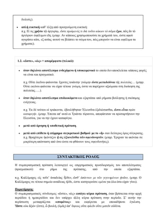δειλούς).
 απλή ευκτική καθ’ έλξη από προηγούμενη ευκτική:
π.χ. Εἰ τις χρῷτο τῷ ἀργυρίῳ, ὥστε πριάμενός τι διὰ τοῦτο κάκιον τὸ σῶμα ἔχοι, πῶς ἂν τὸ
ἀργύριον ὠφέλιμον εἴη; (μτφρ. Αν κάποιος χρησιμοποιούσε τα χρήματά του, ώστε αφού
αγοράσει κάτι, εξ αιτίας αυτού να βλάπτει το σώμα του, πώς μπορούν να είναι ωφέλιμα τα
χρήματα;).
1.2. «ὥστε», «ὡς» + απαρέμφατο (τελικό):
 όταν δηλώνει αποτέλεσμα ενδεχόμενο ή υποκειμενικό το οποίο δεν αποκλείεται κάποιες φορές
να είναι και πραγματικό.
π.χ. Οὔτε ἐκεῖνοι φαίνονται ἔχοντες τοιάυτην γνώμην ὥστε μεταδιδόναι τῆς πολιτείας… (μτφρ.
Ούτε εκείνοι φαίνεται να είχαν τέτοια γνώμη, ώστε να παρέχουν αξιώματα στη διοίκηση της
πολιτείας…..).
 όταν δηλώνει αποτέλεσμα επιδιωκόμενο και εξαρτάται από ρήματα βούλησης ή σκόπιμης
ενέργειας.
π.χ. Ἐκ δὲ τούτου οἱ τριάκοντα, ἐβουλήθησαν Ἐλευσῖνα ἐξιδιώσασθαι, ὥστε εἶναι σφίσι
καταφυγήν. (μτφρ. Ἐπειτα απ' αυτό οι Τριάντα τύραννοι, αποφάσισαν να προσαρτήσουν την
Ελευσίνα, για να την έχουν καταφύγιο.
 μετά από άρνηση ή υποθετική πρόταση.
 μετά από επίθετο ή επίρρημα συγκριτικού βαθμού με το «ἢ» σαν δεύτερος όρος σύγκρισης.
π.χ. Βραχύτερα ἠκόντιζον ἢ ὡς ἐξικνεῖσθαι τῶν σφενδονητῶν. (μτφρ. Έριχναν τα ακόντια σε
μικρότερη απόσταση από όσο ώστε να φθάνουν τους σφενδονήτες).
ΣYNTAKTIKOΣ ΡΟΛΟΣ
Η συμπερασματική πρόταση λειτουργεί ως επιρρηματικός προσδιορισμός του αποτελέσματος
(πραγματικού) στο ρήμα της πρότασης, από την οποία εξαρτάται.
π.χ. Καλλίμαχος εἰς τοῦτ’ ἀναιδείας ἦλθεν, ὥσθ’ ἁπάντων με τῶν γεγενημένων ᾐτιᾶτο. (μτφρ. Ο
Καλλίμαχος σε τέτοιο σημείο αναίδειας ήλθε, ώστε κατηγορούσε εμένα για όλα όσα είχαν γίνει).
Παρατήρηση:
O συμπερασματικός σύνδεσμος «ὥστε», «ὡς» εισάγει κύρια πρόταση, όταν βρίσκεται στην αρχή
περιόδου ή ημιπεριόδου και δεν υπάρχει άλλη κύρια πρόταση στην περίοδο. Σ’ αυτήν την
περίπτωση μεταφράζεται «επομένως» και εκφέρεται με οποιαδήποτε έγκλιση.
Ὥστε οὐκ ἄξιόν (ἐστι), ὦ βουλή, (ὑμᾶς) ἀπ’ ὄψεως οὔτε φιλεῖν οὔτε μισεῖν οὐδένα.
 