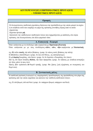 ΔΕΥΤΕΡΕΥΟΥΣΕΣ ΕΠΙΡΡΗΜΑΤΙΚΕΣ ΠΡΟΤΑΣΕΙΣ
– ΥΠΟΘΕΤΙΚΕΣ ΠΡΟΤΑΣΕΙΣ
Ορισμός
Οι δευτερεύουσες υποθετικές προτάσεις δηλώνουν την προϋπόθεση με την οποία μπορεί να ισχύει
ή να αληθεύει αυτό που εκφράζει το ρήμα της πρότασης (συνήθως κύριας) από το οποίο
εξαρτώνται.
Δέχονται άρνηση μή.
Αποτελούν την υπόθεση των υποθετικών λόγων που σχηματίζονται με απόδοση, είτε κύρια
πρόταση, είτε δευτερεύουσα, είτε άλλο ρηματικό τύπο.
Α. Εισαγωγή - Εκφορά
Όταν εισάγονται με το σύνδεσμο «εἰ» εκφέρονται με Οριστική ή Ευκτική.
Όταν εισάγονται με με τους συνδέσμους «ἐάν», «ἄν», «ἤν» εκφέρονται με Υποτακτική.
π.χ. Εἰ τοῦτο ποιεῖς, τὴν πόλιν βλάπτεις. (μτφρ. Αν κάνεις αυτό, βλάπτεις την πόλη).
Εἰ σύ βούλει, ἐπανέλθωμεν. (μτφρ. Αν και εσύ θέλεις , ας επιστρέψουμε).
Εἰ μὴ διψῴη Σωκράτης, οὐκ ἔπινεν. (μτφρ. Αν δε διψούσε ο Σωκράτης, δεν έπινε).
Εάν τις τὸν ἥλιον ἀναιδὼς θεᾶται, τὴν ὄψιν ἀφαιρεῖται. (μτφρ. Αν κάποιος με αναίδεια αντικρίζει
τον ήλιο, χάνει το φως του).
Ζήσεις βίον κράτιστον, ἂν θυμοῦ κρατῇς. (μτφρ. Θα ζήσεις ζωή εξοχότατη, αν συγκρατείς τον
θυμό σου).
Β. Συντακτικός ρόλος
Η υποθετική πρόταση λειτουργεί ως επιρρηματικός προσδιορισμός της προϋπόθεσης στο ρήμα της
πρότασης από την οποία εξαρτάται και αποτελεί την υπόθεση υποθετικών λόγων.
π.χ. Εἰ εἰσὶ βωμοί, εἰσὶ καὶ θεοί. (μτφρ. Αν υπάρχουν βωμοί, υπάρχουν και θεοί).
 
