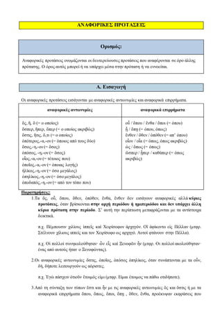 ΑΝΑΦΟΡΙΚΕΣ ΠΡΟΤΑΣΕΙΣ
Ορισμός:
Αναφορικές προτάσεις ονομάζονται οι δευτερεύουσες προτάσεις που αναφέρονται σε όρο άλλης
πρότασης. Ο όρος αυτός μπορεί ή να υπάρχει μέσα στην πρόταση ή να εννοείται.
Α. Εισαγωγή
Οι αναφορικές προτάσεις εισάγονται με αναφορικές αντωνυμίες και αναφορικά επιρρήματα.
αναφορικές αντωνυμίες αναφορικά επιρρήματα
ὅς, ἥ, ὃ (= o oποίος)
ὅσπερ, ἥπερ, ὅπερ (= o oποίος ακριβώς)
ὅστις, ἥτις, ὅ,τι (= o oποίος)
ὁπότερος,-α,-ον (= όποιος από τους δύο)
ὅσος,-η,-ον (= ὅσος)
ὁπόσος, -η,-ον (= ὅσος)
οἷος,-α,-ον (= τέτοιος που)
ὁποῖος,-α,-ον (= όποιας λογής)
ἡλίκος,-η,-ον (= όσο μεγάλος)
ὁπηλίκος,-η,-ον (= όσο μεγάλος)
ὁποδαπός,-η,-ον (= από τον τόπο που)
οὗ / ὅπου / ἔνθα / ὅποι (= όπου)
ᾗ / ὅπῃ (= όπου, όπως)
ἔνθεν / ὅθεν / ὁπόθεν (= απ’ όπου)
οἷον / οἷα (= όπως, όπως ακριβώς)
ὡς / ὅπως (= όπως)
ὥσπερ / ᾗπερ / καθάπερ (= όπως
ακριβώς)
Παρατηρήσεις:
1.Τα ὅς, οὗ, ὅπου, ὅθεν, ὁπόθεν, ἔνθα, ἔνθεν δεν εισάγουν αναφορικές αλλά κύριες
προτάσεις, όταν βρίσκονται στην αρχή περιόδου ή ημιπεριόδου και δεν υπάρχει άλλη
κύρια πρόταση στην περίοδο. Σ’ αυτή την περίπτωση μεταφράζονται με τα αντίστοιχα
δεικτικά.
π.χ. Πέμπουσιν χιλίους ἱππεῖς καὶ Χειρίσοφον ἀρχηγόν. Οἳ ἀφίκοντο εἰς Πέλλαν (μτφρ.
Στέλνουν χίλιους ιππείς και τον Χειρίσοφο ως αρχηγό. Αυτοί φτάνουν στην Πέλλα).
π.χ. Οἱ πολλοὶ συνηκολούθησαν· ὧν εἷς καὶ Ξενοφῶν ἦν (μτφρ. Οι πολλοί ακολούθησαν·
ένας από αυτούς ήταν ο Ξενοφώντας).
2.Οι αναφορικές αντωνυμίες ὅστις, ὁποῖος, ὁπόσος ὁπηλίκος, όταν συνάπτονται με τα οὖν,
δή, δήποτε λειτουργούν ως αόριστες.
π.χ. Ἐγὼ πάσχειν ὁτιοῦν ἕτοιμός εἰμι (μτφρ. Είμαι έτοιμος να πάθω οτιδήποτε).
3.Από τη σύνταξη των τύπων ἔστι και ἦν με τις αναφορικές αντωνυμίες ὃς και ὅστις ή με τα
αναφορικά επιρρήματα ὅπου, ὅπως, ὅποι, ὅπῃ , ὅθεν, ἔνθα, προέκυψαν εκφράσεις που
 