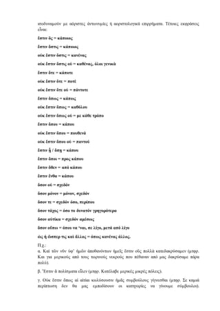 ισοδυναμούν με αόριστες ἀντωνυμίες ή αοριστολογικά επιρρήματα. Τέτοιες εκφράσεις
εἶναι:
ἔστιν ὃς = κάποιος
ἔστιν ὅστις = κάποιος
οὐκ ἔστιν ὅστις = κανένας
οὐκ ἔστιν ὅστις οὐ = καθένας, όλοι γενικὰ
ἔστιν ὅτε = κάποτε
οὐκ ἔστιν ὅτε = ποτὲ
οὐκ ἔστιν ὅτε οὐ = πάντοτε
ἔστιν ὅπως = κάπως
οὐκ ἔστιν ὅπως = καθόλου
οὐκ ἔστιν ὅπως οὐ = με κάθε τρόπο
ἔστιν ὅπου = κάπου
οὐκ ἔστιν ὅπου = πουθενά
οὐκ ἔστιν ὅπου οὐ = παντού
ἔστιν ᾗ / ὅπῃ = κάπου
ἔστιν ὅποι = προς κάπου
ἔστιν ὅθεν = από κάπου
ἔστιν ἔνθα = κάπου
ὅσον οὐ = σχεδόν
ὅσον μόνον = μόνον, σχεδόν
ὅσον τε = σχεδόν όσο, περίπου
ὅσον τάχος = όσο το δυνατόν γρηγορότερα
ὅσον αὐτίκα = σχεδόν αμέσως
ὅσον οὔπω = όπου να ‘ναι, σε λίγο, μετά από λίγο
ὡς ή ὥσπερ τις καὶ ἄλλος = όπως κανένας άλλος.
Π.χ.:
α. Καὶ τῶν νῦν ὑφ’ ἡμῶν ἀποθανόντων ἡμεῖς ἔστιν οὓς πολλὰ κατεδακρύσαμεν (μτφρ.
Και για μερικούς από τους τωρινούς νεκρούς που πέθαναν από μας δακρύσαμε πάρα
πολύ).
β. Ἔστιν ἃ πολίσματα εἷλεν (μτφρ. Κατέλαβε μερικές μικρές πόλεις).
γ. Οὐκ ἔστιν ὅπως αἱ αἰτίαι κωλύσουσιν ἡμᾶς συμβούλους γίγνεσθαι (μτφρ. Σε καμιά
περίπτωση δεν θα μας εμποδίσουν οι κατηγορίες να γίνουμε σύμβουλοι).
 