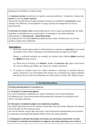 στρατιώτες δεν θα ήθελαν να κάνουν αυτά).
γ. Δυνητική ευκτική (ευκτική όλων των χρόνων, εκτός από μέλλοντα + δυνητικό ἄν ), δηλώνει το
δυνατό να γίνει στο παρόν ή μέλλον
Ἐκέλευσαν τοὺς Μαντινέας τὸ τεῖχος περιαιρεῖν λέγοντες ὡς οὐκ ἂν ἄλλως πιστεύσειαν. (μτφρ.
Διέταξαν τους Μαντινείς να πολιορκήσουν το τείχος λέγοντας ότι διαφορετικά δεν θα τους
εμπιστεύονταν).
δ. Ευκτική του πλαγίου λόγου (ευκτική κάθε χρόνου), όταν το ρήμα της πρότασης από την οποία
εξαρτάται η ειδική βρίσκεται σε ιστορικό χρόνο. Το περιεχόμενο της ειδικής πρότασης
παρουσιάζεται ως υποκειμενική – προσωπική γνώμη:
π.χ. Κῦρος ἔλεγεν, ὅτι ἡ ὁδὸς ἔσοιτο πρὸς βασιλέα μέγαν. (μτφρ. Ο Κύρος έλεγε, ότι θα είναι
μεγάλος ο δρόμος προς το βασιλιά).
Παρατηρήσεις:
1. Μετά από ιστορικό χρόνο μπορεί η ειδική πρόταση να εκφέρεται με οριστική και όχι ευκτική
του πλαγίου λόγου, γιατί το περιεχόμενο της δευτερεύουσας έχει ισχύ και στο παρόν.
Επίσης, η εναλλαγή οριστικής και ευκτικής του πλαγίου λόγου δηλώνει βέβαιο (οριστική)
και αβέβαιο(ευκτική) γεγονός
π.χ. Οὗτοι ἔλεγον ὅτι Κῦρος μὲν τέθνηκεν, Ἀριαῖος δὲ πεφευγὼς εἴη. (μτφρ. Αυτοί έλεγαν
αφ’ ενός ότι ο Κύρος έχει πεθάνει, αφ’ ετέρου ότι ο Αριαίος είχε φύγει).
2. Η ευκτική του πλαγίου λόγου των ειδικών προτάσεων αντιστοιχεί σε οριστική ανάλογου
χρόνου. Σύμφωνα με την αντιστοίχιση αυτή γίνεται και η μετατροπή μιας ειδικής πρότασης
από πλάγιο λόγο σε ευθύ ή και αντίστροφα του ευθέος λόγου σε πλάγιο. (βλ. Πλάγιος λόγος)
Δ. Συντακτικός ρόλος
Η ειδική πρόταση μπορεί να λειτουργεί ως:
α. Αντικείμενο σε προσωπικά ρήματα
π.χ. Λέγει ὁ κατήγορος ὡς ὑβριστής εἰμι. (μτφρ. Ο κατήγορος λέει ότι είμαι αλαζόνας).
«ὡς ὑβριστής εἰμι»: είναι δευτερεύουσα ειδική πρόταση και λειτουργεί ως αντικείμενο στο ρ.
«λέγει» της κύριας πρότασης.
β. Υποκείμενο σε απρόσωπα ρήματα και απρόσωπες εκφράσεις
π.χ. Καίτοι δῆλόν (ἐστι) ὅτι οὐκ ἂν τοιαύτην γνώμην εἶχον περὶ ἐμοῦ. (μτφρ. Πράγματι είναι φανερό
ότι δεν θα είχαν την ίδια γνώμη για μένα)
«ὅτι οὐκ ἂν τοιαύτην γνώμην εἶχον περὶ ἐμοῦ»: είναι δευτερεύουσα ειδική πρόταση και λειτουργεί
ως υποκείμενο στην απρόσωπη έκφραση «δῆλόν (ἐστι)» της κύριας πρότασης
γ. Επεξήγηση σε ουδέτερο (δεικτικής) αντωνυμίας και σπανιότερα ουσιαστικού, το οποίο
λειτουργεί ως υποκείμενο ή αντικείμενο του ρήματος της κύριας πρότασης, και το οποίο η
 