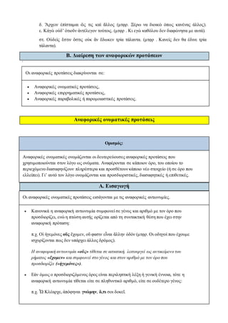δ. Ἄρχειν ἐπίσταμαι ὥς τις καὶ ἄλλος (μτφρ. Ξέρω να διοικώ όπως κανένας άλλος).
ε. Κἀγὼ οὐδ’ ὁτιοῦν ἀντέλεγον τούτοις. (μτφρ . Κι εγώ καθόλου δεν διαφώνησα με αυτά).
στ. Οὐδεὶς ἔστιν ὅστις οὐκ ἂν ἔδωκεν τρία τάλαντα. (μτφρ . Κανείς δεν θα έδινε τρία
τάλαντα).
Β. Διαίρεση των αναφορικών προτάσεων
`
Οι αναφορικές προτάσεις διακρίνονται σε:
 Aναφορικές ονοματικές προτάσεις,
 Αναφορικές επιρρηματικές προτάσεις,
 Αναφορικές παραβολικές ή παρομοιαστικές προτάσεις.
Αναφορικές ονοματικές προτάσεις
Ορισμός:
Αναφορικές ονοματικές ονομάζονται οι δευτερεύουσες αναφορικές προτάσεις που
χρησιμοποιούνται στον λόγο ως ονόματα. Αναφέρονται σε κάποιον όρο, του οποίου το
περιεχόμενο διασαφηνίζουν πληρέστερα και προσθέτουν κάποιο νέο στοιχείο (ή σε όρο που
ελλείπει). Γι’ αυτό τον λόγο ονομάζονται και προσδιοριστικές, διασαφητικές ή επιθετικές.
Α. Εισαγωγή
Οι αναφορικές ονοματικές προτάσεις εισάγονται με τις αναφορικές αντωνυμίες.
 Κανονικά η αναφορική αντωνυμία συμφωνεί σε γένος και αριθμό με τον όρο που
προσδιορίζει, ενώ η πτώση αυτής ορίζεται από τη συντακτική θέση που έχει στην
αναφορική πρόταση:
π.χ. Οἱ ἡγεμόνες οὓς ἔχομεν, οὔ φασιν εἶναι ἄλλην ὁδόν (μτφρ. Οι οδηγοί που έχουμε
ισχυρίζονται πως δεν υπάρχει άλλος δρόμος).
Η αναφορική αντωνυμία «οὓς» τίθεται σε αιτιατική, λειτουργεί ως αντικείμενο του
ρήματος «ἔχομεν» και συμφωνεί στο γένος και στον αριθμό με τον όρο που
προσδιορίζει («ἡγεμόνες»).
 Εάν όμως ο προσδιοριζόμενος όρος είναι περιληπτική λέξη ή γενική έννοια, τότε η
αναφορική αντωνυμία τίθεται είτε σε πληθυντικό αριθμό, είτε σε ουδέτερο γένος:
π.χ. Ὦ Κλέαρχε, ἀπόφηναι γνώμην, ὅ,τι σοι δοκεῖ.
 