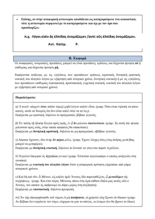 Επίσης, αν στην αναφορική αντωνυμία αποδίδεται ως κατηγορούμενο ένα ουσιαστικό,
τότε η αντωνυμία συμφωνεί με το κατηγορούμενο και όχι με τον όρο που
προσδιορίζει:
Β. Εκφορά
Οι αναφορικές ονοματικές προτάσεις μπορεί να είναι προτάσεις κρίσεως και δέχονται άρνηση οὐ ή
επιθυμίας και δέχονται άρνηση μή.
Εκφέρονται ανάλογα, με τις εγκλίσεις των προτάσεων κρίσεως (οριστική, δυνητική οριστική,
ευκτική του πλαγίου λόγου με εξάρτηση από ιστορικό χρόνο, δυνητική ευκτική) ή με τις εγκλίσεις
των προτάσεων επιθυμίας (υποτακτική, προστακτική, ευχετική ευκτική, ευκτική του πλαγίου λόγου
με εξάρτηση από ιστορικό χρόνο).
Παραδείγματα:
α) Ἃ ποιεῖν αἰσχρόν ἐστι, ταῦτα νόμιζε μηδὲ λέγειν καλὸν εἶναι. (μτφρ. Όσα είναι ντροπή να κάνει
κανείς, αυτά να θεωρείς ότι δεν είναι καλό ούτε να τα λες).
Εκφέρεται με οριστική, δηλώνει το πραγματικό, βέβαιο γεγονός.
β) Ἐν ταύτῃ τῇ ἡλικίᾳ ἔλεγον πρὸς ὑμᾶς, ἐν ᾗ ἂν μάλιστα ἐπιστεύσατε. (μτφρ . Σε αυτή την ηλικία
μιλούσαν προς εσάς, στην οποία ασφαλώς θα υπακούατε).
Εκφέρεται με δυνητική οριστική, δηλώνει το μη πραγματικό, αβέβαιο γεγονός.
γ) Δόρατα ἔχουσιν, ὅσα ἀνὴρ ἂν φέροι μόλις. (μτφρ. Έχουν λόγχες όσες ένας άνδρας μετά βίας
μπορεί να μεταφέρει).
Εκφέρεται με δυνητική ευκτική, δηλώνει το δυνατό να γίνει στο παρόν ή μέλλον.
δ) Ἄγγελον ἔπεμψαν ὃς ἀγγείλειε γυναικί. (μτφρ. Έστειλαν αγγελιοφόρο ο οποίος ανήγγειλε στη
γυναίκα).
Εκφέρεται με ευκτική του πλαγίου λόγου διότι η αναφορική πρόταση εξαρτάται από ρήμα
ιστορικού χρόνου.
ε) Καὶ δὴ καὶ νῦν, ὦ Μένων, εἰς καλὸν ἡμῖν Ἄνυτος ὅδε παρεκαθέζετο, ᾧ μεταδῶμεν τῆς
συζητήσεως. (μτφρ. Και έτσι τώρα, Μένωνα, πάνω στη ώρα κάθισε δίπλα μας αυτός εδώ ο
Άνυτος, τον οποίον ας αφήσουμε να πάρει μέρος στη συζήτηση).
Εκφέρεται με υποτακτική, δηλώνει προτροπή.
στ) Ἂν γὰρ ἀποψηφίσησθε τοῦ νόμου, ὃ μὴ ποιήσαιτε, οἱ χρηστοὶ οὐχ ἕξουσι τὸ δίκαιον (μτφρ.
Αν βέβαια δεν εγκρίνετε τον νόμο, εύχομαι να μην το κάνετε, οι έντιμοι δεν θα βρουν το δίκιο).
 