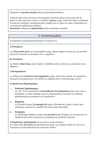 Εκφέρεται με ευχετική ευκτική, δηλώνει ευχή πραγματοποιήσιμη.
ζ) Οὐκοῦν ἄξιον (ἐστὶ) τοῖς λόγοις τῶν κατηγόρων πιστεῦσαι μᾶλλον ἢ τοῖς ἔργοις καὶ τῷ
χρόνῳ ὃν ὑμεῖς σαφέστατον ἔλεγχον τοῦ ἀληθοῦς νομίσατε. (μτφρ. Λοιπόν δεν αξίζει να πιστέψετε
τα λόγια των κατηγόρων περισσότερο από τις πράξεις και τον χρόνο τον οποίο να θεωρήσετε ως
τη μεγαλύτερη απόδειξη της αλήθειας).
Σπανιότερα εκφέρεται με προστακτική, δηλώνει προτροπή, αποτροπή.
Γ. Συντακτικός ρόλος
Η αναφορική ονοματική πρόταση μπορεί να λειτουργεί ως:
α) Υποκείμενο:
π.χ. Ὅστις αὑτὸν φιλεῖ, μετ’ ἐμοῦ μαχέσθω. (μτφρ . Όποιος αγαπά τον εαυτό του, ας αγωνισθεί
μαζί μου), λειτουργεί ως υποκείμενο του ρ. «μαχέσθω».
β) Αντικείμενο:
π.χ. Φράσον ἅπερ ἔλεξας. (μτφρ. Εξήγησε, όσα βέβαια είπες), λειτουργεί ως αντικείμενο του ρ.
«Φράσον».
γ) Κατηγορούμενο:
π.χ. Οὗτός ἐστιν ὃς ἀπέκτεινε τοὺς στρατηγούς. (μτφρ. Αυτός είναι ο φονιάς των στρατηγών),
λειτουργεί ως κατηγορούμενο στο «Οὗτός» με εξάρτηση από το συνδετικό ρήμα «ἐστιν».
δ) Ομοιόπτωτος Προσδιορισμός:
i. Επιθετικός Προσδιορισμός:
π.χ. Τόδ’ ἐστὶ τὸ στρατόπεδον ὃ κατεκαύθη ὑπὸ τῶν Συρακοσίων (μτφρ. Αυτό είναι το
στρατόπεδο, το οποίο κατακάηκε από τους Συρακουσίους), λειτουργεί ως επιθετικός
προσδιορισμός στο ουσιαστικό «τὸ στρατόπεδον».
ii. Παράθεση:
π.χ. Ξενοφῶν ἔγραψε, ὃς στρατηγὸς ἦν (μτφρ. Ο Ξενοφώντας έγραψε, ο οποίος ήταν
στρατηγός), λειτουργεί ως παράθεση στο κύριο όνομα «Ξενοφῶν».
iii. Επεξήγηση:
π.χ. Ὦ Κλέαρχε, ἀπόφηναι γνώμην, ὅ,τι σοι δοκεῖ (μτφρ. Κλέαρχε, πες τη γνώμη σου ό,τι
δηλαδή θεωρείς καλό), λειτουργεί ως επεξήγηση στο ουσιαστικό «γνώμην».
ε) Ετερόπτωτος προσδιορισμός (σε μια από τις πλάγιες πτώσεις):
π.χ. Ἴσασι οὐδὲν ὧν λέγουσι (γενική διαιρετική) (μτφρ. Δεν γνωρίζουν τίποτα απ’ όσα λένε),
λειτουργεί ως γενική διαιρετική στην αντωνυμία «οὐδέν».
 