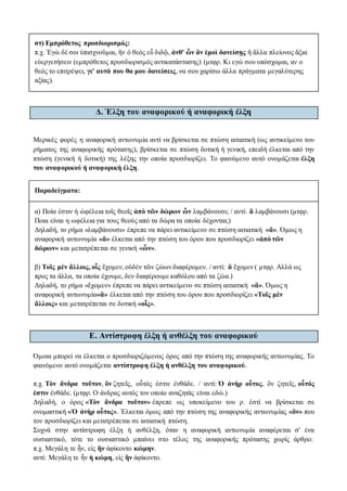 στ) Εμπρόθετος προσδιορισμός:
π.χ. Ἐγὼ δέ σοι ὑπισχνοῦμαι, ἢν ὁ θεὸς εὖ διδῷ, ἀνθ' ὧν ἂν ἐμοὶ δανείσῃς ἢ ἄλλα πλείονος ἄξια
εὐεργετήσειν (εμπρόθετος προσδιορισμός αντικατάστασης) (μτφρ. Κι εγώ σου υπόσχομαι, αν ο
θεός το επιτρέψει, γι' αυτά που θα μου δανείσεις, να σου χαρίσω άλλα πράγματα μεγαλύτερης
αξίας).
Δ. Έλξη του αναφορικού ή αναφορική έλξη
Mερικές φορές η αναφορική αντωνυμία αντί να βρίσκεται σε πτώση αιτιατική (ως αντικείμενο του
ρήματος της αναφορικής πρότασης), βρίσκεται σε πτώση δοτική ή γενική, επειδή έλκεται από την
πτώση (γενική ή δοτική) της λέξης την οποία προσδιορίζει. Το φαινόμενο αυτό ονομάζεται έλξη
του αναφορικού ή αναφορική έλξη.
Παραδείγματα:
α) Ποία ἐστιν ἡ ὠφέλεια τοῖς θεοῖς ἀπὸ τῶν δώρων ὧν λαμβάνουσι; / αντί: ἃ λαμβάνουσι (μτφρ.
Ποια είναι η ωφέλεια για τους θεούς από τα δώρα τα οποία δέχονται;)
Δηλαδή, το ρήμα «λαμβάνουσι» έπρεπε να πάρει αντικείμενο σε πτώση αιτιατική «ἅ». Όμως η
αναφορική αντωνυμία «ἃ» έλκεται από την πτώση του όρου που προσδιορίζει «ἀπὸ τῶν
δώρων» και μετατρέπεται σε γενική «ὧν».
β) Τοῖς μὲν ἄλλοις, οἷς ἔχομεν, οὐδὲν τῶν ζώων διαφέρομεν. / αντί: ἃ ἔχομεν ( μτφρ. Αλλά ως
προς τα άλλα, τα οποία έχουμε, δεν διαφέρουμε καθόλου από τα ζώα.)
Δηλαδή, το ρήμα «ἔχομεν» έπρεπε να πάρει αντικείμενο σε πτώση αιτιατική «ἅ». Όμως η
αναφορική αντωνυμία«ἃ» έλκεται από την πτώση του όρου που προσδιορίζει «Τοῖς μὲν
ἄλλοις» και μετατρέπεται σε δοτική «οἷς».
Ε. Αντίστροφη έλξη ή ανθέλξη του αναφορικού
Όμοια μπορεί να έλκεται ο προσδιοριζόμενος όρος από την πτώση της αναφορικής αντωνυμίας. Το
φαινόμενο αυτό ονομάζεται αντίστροφη έλξη ή ανθέλξη του αναφορικού.
π.χ. Τὸν ἄνδρα τοῦτον, ὃν ζητεῖς, οὗτός ἐστιν ἐνθάδε. / αντί: Ὁ ἀνὴρ οὗτος, ὃν ζητεῖς, οὗτός
ἐστιν ἐνθάδε. (μτφρ. Ο άνδρας αυτός τον οποίο αναζητάς είναι εδώ.)
Δηλαδή, ο όρος «Τὸν ἄνδρα τοῦτον» έπρεπε ως υποκείμενο του ρ. ἐστὶ να βρίσκεται σε
ονομαστική «Ὁ ἀνὴρ οὗτος». Έλκεται όμως από την πτώση της αναφορικής αντωνυμίας «ὃν» που
τον προσδιορίζει και μετατρέπεται σε αιτιατική πτώση.
Συχνά στην αντίστροφη έλξη ή ανθέλξη, όταν η αναφορική αντωνυμία αναφέρεται σ' ένα
ουσιαστικό, τότε το ουσιαστικό μπαίνει στο τέλος της αναφορικής πρότασης χωρίς άρθρο:
π.χ. Μεγάλη τε ἦν, εἰς ἣν ἀφίκοντο κώμην.
αντί: Μεγάλη τε ἦν ἡ κώμη, εἰς ἣν ἀφίκοντο.
 
