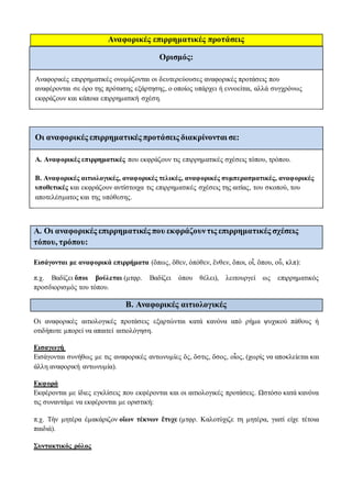Αναφορικές επιρρηματικές προτάσεις
Ορισμός:
Αναφορικές επιρρηματικές ονομάζονται οι δευτερεύουσες αναφορικές προτάσεις που
αναφέρονται σε όρο της πρότασης εξάρτησης, ο οποίος υπάρχει ή εννοείται, αλλά συγχρόνως
εκφράζουν και κάποια επιρρηματική σχέση.
Oι αναφορικές επιρρηματικές προτάσεις διακρίνονται σε:
Α. Αναφορικές επιρρηματικές που εκφράζουν τις επιρρηματικές σχέσεις τόπου, τρόπου.
Β. Αναφορικές αιτιολογικές, αναφορικές τελικές, αναφορικές συμπερασματικές, αναφορικές
υποθετικές και εκφράζουν αντίστοιχα τις επιρρηματικές σχέσεις της αιτίας, του σκοπού, του
αποτελέσματος και της υπόθεσης.
Α. Οι αναφορικές επιρρηματικές που εκφράζουντις επιρρηματικές σχέσεις
τόπου, τρόπου:
Εισάγονται με αναφορικά επιρρήματα (ὅπως, ὅθεν, ὁπόθεν, ἔνθεν, ὅποι, οἷ, ὅπου, οὗ, κλπ):
π.χ. Βαδίζει ὅποι βούλεται (μτφρ. Βαδίζει όπου θέλει), λειτουργεί ως επιρρηματικός
προσδιορισμός του τόπου.
Β. Aναφορικές αιτιολογικές
Οι αναφορικές αιτιολογικές προτάσεις εξαρτώνται κατά κανόνα από ρήμα ψυχικού πάθους ή
οτιδήποτε μπορεί να απαιτεί αιτιολόγηση.
Εισαγωγή
Εισάγονται συνήθως με τις αναφορικές αντωνυμίες ὅς, ὅστις, ὅσος, οἷος, (χωρίς να αποκλείεται και
άλλη αναφορική αντωνυμία).
Εκφορά
Εκφέρονται με ίδιες εγκλίσεις που εκφέρονται και οι αιτιολογικές προτάσεις. Ωστόσο κατά κανόνα
τις συναντάμε να εκφέρονται με οριστική:
π.χ. Τὴν μητέρα ἐμακάριζον οἵων τέκνων ἔτυχε (μτφρ. Καλοτύχιζε τη μητέρα, γιατί είχε τέτοια
παιδιά).
Συντακτικός ρόλος
 