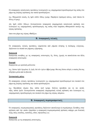 Οι αναφορικές αιτιολογικές προτάσεις λειτουργούν ως επιρρηματικοί προσδιορισμοί της αιτίας στο
ρήμα της (κύριας) πρότασης την οποία προσδιορίζουν.
π.χ. Θαυμαστὸν ποιεῖς, ὃς ἡμῖν οὐδὲν δίδως (μτφρ. Παράξενο (πράγμα) κάνεις, γιατί τίποτα δε
δίνεις σ’εμας).
«ὃς ἡμῖν οὐδὲν δίδως»: δευτερεύουσα αναφορική επιρρηματική αιτιολογική πρόταση που
λειτουργεί ως επιρρηματικός προσδιορισμός της αιτίας στην έκφραση «Θαυμαστὸν ποιεῖς» της
κύριας πρότασης.
όπου στο ρήμα της κύριας «Βαδίζει».
Β. Aναφορικές τελικές
Οι αναφορικές τελικές προτάσεις εξαρτώνται από ρήματα κίνησης ή σκόπιμης ενέργειας.
Δηλώνουν το σκοπό του ρήματος εξάρτησης.
Εισαγωγή
Εισάγονται συνήθως με τις αναφορικές αντωνυμίες ὅς, ὅστις, (χωρίς να αποκλείεται και άλλη
αναφορική αντωνυμία).
Εκφορά
Εκφέρονται με οριστική μέλλοντα:
π.χ. Δώσω ὑμῖν ἡγεμόνα, ὃς ὑμᾶς διὰ τῶν ὀρέων ἄξει (μτφρ. Θα σας δώσω οδηγό, ο οποίος θα σας
οδηγήσει μέσα από τα βουνά).
Συντακτικός ρόλος
Οι αναφορικές τελικές προτάσεις λειτουργούν ως επιρρηματικοί προσδιορισμοί του σκοπού στο
ρήμα της (κύριας) πρότασης την οποία προσδιορίζουν.
π.χ. Πρεσβείαν πέμπει ἥτις ταῦτα ἐρεῖ (μτφρ. Στέλνει πρεσβεία για να πει αυτά).
«ἥτις ταῦτα ἐρεῖ»: δευτερεύουσα αναφορική επιρρηματική τελική πρόταση που λειτουργεί ως
επιρρηματικός προσδιορισμός του σκοπού στο ρήμα της κύριας «πέμπει».
Β. Aναφορικές συμπερασματικές
Οι αναφορικές συμπερασματικές προτάσεις δηλώνουν αποτέλεσμα ή συμπέρασμα. Συνήθως στην
πρόταση από την οποία εξαρτάται η αναφορική συμπερασματική πρόταση υπάρχει μια δεικτική
λέξη, όπως τοιοῦτος, τοσοῦτος, οὕτω, τηλικοῦτος κ.α.
Εισαγωγή
Εισάγονται με τις αναφορικές αντωνυμίες.
 