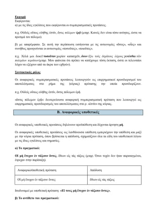 Εκφορά
Εκφέρονται:
α) με τις ίδιες εγκλίσεις που εκφέρονται οι συμπερασματικές προτάσεις.
π.χ. Οὐδεὶς οὕτως εὐήθης ἐστίν, ὅστις πόλεμον ἐρᾷ (μτφρ. Κανείς δεν είναι τόσο ανόητος, ώστε να
προτιμά τον πόλεμο).
β) με απαρέμφατο. Σε αυτή την περίπτωση εισάγονται με τις αντωνυμίες «ὅσος», «οἷος» και
συνήθως προηγούνται οι αντωνυμίες «τοσοῦτος», «τοιοῦτος».
π.χ. Ἀλλά μοι δοκεῖ τοσοῦτον χωρίον κατασχεῖν, ὅσον ἔξω τοὺς ἐσχάτους λόχους γενέσθαι τῶν
πολεμίων κεράτων(μτφρ. Μου φαίνεται ότι πρέπει να κατέχουμε τόση έκταση, ώστε οι τελευταίοι
λόχοι να εξέχουν από τα άκρα των εχθρών).
Συντακτικός ρόλος
Οι αναφορικές συμπερασματικές προτάσεις λειτουργούν ως επιρρηματικοί προσδιορισμοί του
αποτελέσματος στο ρήμα της (κύριας) πρότασης την οποία προσδιορίζουν.
π.χ. Οὐδεὶς οὕτως εὐήθης ἐστίν, ὅστις πόλεμον ἐρᾷ.
«ὅστις πόλεμον ἐρᾷ»: δευτερεύουσα αναφορική συμπερασματική πρόταση που λειτουργεί ως
επιρρηματικός προσδιορισμός του αποτελέσματος στο ρ. «ἐστὶν» της κύριας.
Β. Aναφορικές υποθετικές
Οι αναφορικές υποθετικές προτάσεις δηλώνουν προϋπόθεση και δέχονται άρνηση μή.
Οι αναφορικές υποθετικές προτάσεις ως λανθάνουσα υπόθεση εμπεριέχουν την υπόθεση και μαζί
με την κύρια πρόταση, όπου βρίσκεται η απόδοση, σχηματίζουν όλα τα είδη του υποθετικού λόγου
με τις ίδιες εγκλίσεις και σημασίες.
α) Το πραγματικό:
Οἳ μὴ ἔτυχον ἐν τάξεσιν ὄντες, ἔθεον εἰς τὰς τάξεις (μτφρ. Όσοι τυχόν δεν ήταν παραταγμένοι,
έτρεχαν στην παράταξη).
Αναφορικοϋποθετική πρόταση Απόδοση
Οἳ μὴ ἔτυχον ἐν τάξεσιν ὄντες ἔθεον εἰς τὰς τάξεις
Ισοδυναμεί με υποθετική πρόταση: «Εἴ τινες μὴ ἔτυχον ἐν τάξεσιν ὄντες».
β) Το αντίθετο του πραγματικού:
 