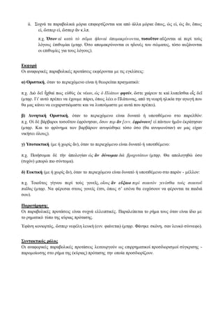 ii. Συχνά τα παραβολικά μόρια επιφορτίζονται και από άλλα μόρια: ὅπως, ὡς εἰ, ὡς ἄν, ὅπως
εἰ, ὥσπερ εἰ, ὥσπερ ἂν κ.λπ.
π.χ. Ὅσον αἱ κατὰ τὸ σῶμα ἡδοναὶ ἀπομακρύνονται, τοσοῦτον αὔξονται αἱ περὶ τοὺς
λόγους ἐπιθυμίαι (μτφρ. Όσο απομακρύνονται οι ηδονές του σώματος, τόσο αυξάνονται
οι επιθυμίες για τους λόγους).
Εκφορά
Οι αναφορικές παραβολικές προτάσεις εκφέρονται με τις εγκλίσεις:
α) Οριστική, όταν το περιεχόμενο είναι ή θεωρείται πραγματικό:
π.χ. Διὸ δεῖ ἦχθαί πως εὐθὺς ἐκ νέων, ὡς ὁ Πλάτων φησίν, ὥστε χαίρειν τε καὶ λυπεῖσθαι οἷς δεῖ
(μτφρ. Γι' αυτό πρέπει να έχουμε πάρει, όπως λέει ο Πλάτωνας, από τη νεαρή ηλικία την αγωγή που
θα μας κάνει να ευχαριστιόμαστε και να λυπούμαστε με αυτά που πρέπει).
β) Δυνητική Οριστική, όταν το περιεχόμενο είναι δυνατό ή υποτιθέμενο στο παρελθόν:
π.χ. Οἱ δὲ βάρβαροι τοσοῦτον ἐφρόνησαν, ὅσον περ ἂν [ενν. ἐφρόνουν] εἰ πάντων ἡμῶν ἐκράτησαν
(μτφρ. Και το φρόνημα των βαρβάρων ανυψώθηκε τόσο όσο (θα ανυψωνόταν) αν μας είχαν
νικήσει όλους).
γ) Υποτακτική (με ή χωρίς ἄν), όταν το περιεχόμενο είναι δυνατό ή υποτιθέμενο:
π.χ. Ποιήσομαι δὲ τὴν ἀπολογίαν ὡς ἂν δύνωμαι διὰ βραχυτάτων (μτφρ. Θα απολογηθώ όσο
(τυχόν) μπορώ πιο σύντομα).
δ) Ευκτική (με ή χωρίς ἄν), όταν το περιεχόμενο είναι δυνατό ή υποτιθέμενο στο παρόν - μέλλον:
π.χ. Τοιοῦτος γίγνου περὶ τοὺς γονεῖς, οἵους ἂν εὔξαιο περὶ σεαυτὸν γενέσθαι τοὺς σεαυτοῦ
παῖδας (μτφρ. Να φέρεσαι στους γονείς έτσι, όπως σ’ εσένα θα ευχόσουν να φέρονται τα παιδιά
σου).
Παρατήρηση:
Oι παραβολικές προτάσεις είναι συχνά ελλειπτικές. Παραλείπεται το ρήμα τους όταν είναι ίδιο με
το ρηματικό τύπο της κύριας πρότασης.
Ἐφάνη κονιορτός, ὥσπερ νεφέλη λευκὴ (ενν. φαίνεται) (μτφρ. Φάνηκε σκόνη, σαν λευκό σύννεφο).
Συντακτικός ρόλος
Οι αναφορικές παραβολικές προτάσεις λειτουργούν ως επιρρηματικοί προσδιορισμοί σύγκρισης -
παρομοίωσης στο ρήμα της (κύριας) πρότασης την οποία προσδιορίζουν.
 