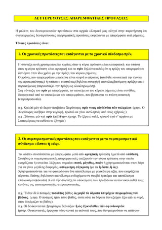 ΔΕΥΤΕΡΕΥΟΥΣΕΣ ΑΠΑΡΕΜΦΑΤΙΚΕΣ ΠΡΟΤΑΣΕΙΣ
Η μελέτη του δευτερευουσών προτάσεων στα αρχαία ελληνικά μας οδηγεί στην παρατήρηση ότι
συγκεκριμένες δευτερεύουσες επιρρηματικές προτάσεις εκφέρονται με απαρέμφατο αντί ρήματος.
Τέτοιες προτάσεις είναι:
1. Oι χρονικές προτάσεις που εισάγονται με το χρονικό σύνδεσμο πρίν.
H σύνταξη αυτή χρησιμοποιείται κυρίως όταν η κύρια πρόταση είναι καταφατική και σπάνια
όταν η κύρια πρόταση είναι αρνητική και το πρὶν δηλώνει απλώς ότι η πράξη του απαρεμφάτου
δεν έγινε στον ίδιο χρόνο με την πράξη του κύριου ρήματος.
Ο χρόνος του απαρεμφάτου μπορεί να είναι συχνά ο αόριστος (αποδίδει συνοπτικά την έννοια
της προτεραιότητας) ή σπάνια ο ενεστώτας (δηλώνει συνεχή ή επαναλαμβανόμενη πράξη) και ο
παρακείμενος (παρουσιάζει την πράξη ως ολοκληρωμένη).
Στη σύνταξη του πρὶν με απαρέμφατο, το υποκείμενο του κύριου ρήματος είναι συνήθως
διαφορετικό από το υποκείμενο του απαρεμφάτου, που βρίσκεται σε πτώση αιτιατική
(ετεροπροσωπία).
π.χ. Καὶ ἐπὶ μὲν τὸ ἄκρον ἀναβαίνει Χειρίσοφος πρίν τινας αἰσθέσθαι τῶν πολεμίων. (μτφρ. Ο
Χειρίσοφος ανέβηκε στην κορυφή, προτού να γίνει αντιληπτός από τους εχθρούς.)
π.χ . Σύνιστε μὲν καὶ πρὶν ἐμὲ λέγειν. (μτφρ. Το ξέρετε καλά, προτού εγώ ν’ αρχίσω με
λεπτομέρειες να εκθέτω το ζήτημα.)
2. Οι συμπερασματικές προτάσεις που εισάγονται με το συμπερασματικό
σύνδεσμο «ὥστε» ή «ὡς».
Το «ὥστε» συντάσσεται με απαρέμφατο μετά από αρνητική πρόταση ή μετά από υπόθεση.
Συνήθως οι συμπερασματικές απαρεμφατικές επεξηγούν την κύρια πρόταση στην οποία
εκφράζεται ή εννοείται λέξη που σημαίνει ποσό, μέγεθος, ποιόν ή χρησιμοποιούνται στον λόγο
για να γίνει μεγάλης διαφοράς, ασύμμετρη σύγκριση (με τα ἢ ὥστε, ἢ ὡς).
Χρησιμοποιούνται για να φανερώσουν ένα αποτέλεσμα με γενικότερη αξία, που εκφράζεται
αόριστα. Επίσης δηλώνουν αποτέλεσμα ενδεχόμενο να συμβεί ή ακόμα και αποτέλεσμα
επιδιωκόμενο(σκοπό). Κατά την σύνταξη το υποκείμενο των προτάσεων αυτών ακολουθεί τους
κανόνες της ταυτοπροσωπίας-ετεροπροσωπίας.
π.χ. Ἔνθεν δὲ ὁ ποταμὸς τοσοῦτος βάθος ὡς μηδὲ τὰ δόρατα ὑπερέχειν πειρωμένοις τοῦ
βάθους. (μτφρ. Ο ποταμός ήταν τόσο βαθύς, ώστε ούτε τα δόρατα δεν εξείχαν έξω από το νερό,
όταν δοκίμαζαν το βάθος).
π.χ. Οἱ δὲ ἀκοντισταὶ βραχύτερα ἠκόντιζον ἢ ὡς ἐξικνεῖσθαι τῶν σφενδονητῶν.
(μτφρ. Οι ακοντιστές έρριχναν τόσο κοντά τα ακόντιά τους, που δεν μπορούσαν να φτάσουν
 