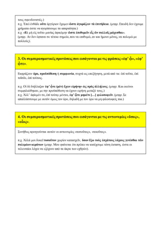 τους σφενδονιστές.)
π.χ. Ἐπεὶ ἐνθάδε οὔτε ἀργύριον ἔχομεν ὥστε ἀγοράζειν τὰ ἐπιτήδεια. (μτφρ. Επειδή δεν έχουμε
χρήματα ώστε να αγοράσουμε τα απαραίτητα.)
π.χ. «Εἰ μὴ εἰς τοῦτο μανίας ἀφικόμην ὥστε ἐπιθυμεῖν εἷς ὢν πολλοῖς μάχεσθαι».
(μτφρ. Αν δεν έφτανα σε τέτοιο σημείο, που να επιθυμώ, αν και ήμουν μόνος, να πολεμώ με
πολλούς).
3. Οι συμπερασματικές προτάσεις που εισάγονται με τις φράσεις «ἐφ’ ᾧ», «ἐφ’
ᾧτε».
Εκφράζουν όρο, προϋπόθεση ή συμφωνία, συχνά ως επεξήγηση, μετά από τα: ἐπὶ τοῦτο, ἐπὶ
τοῖσδε, ἐπὶ τούτοις.
π.χ. Οἱ δὲ διήλλαξαν ἐφ’ ᾧτε (μὲν) ἔχειν εἰρήνην ὡς πρὸς ἀλλήλους. (μτφρ. Kαι εκείνοι
συμφιλιώθηκαν, με την προϋπόθεση να έχουν ειρήνη μεταξύ τους.)
π.χ. Ἀλλ’ ἀφίεμέν σε, ἐπὶ τούτῳ μέντοι, ἐφ’ ᾧτε μηκέτι […] φιλοσοφεῖν. (μτφρ. Σε
απαλλάσσουμε με αυτόν όμως τον όρο, δηλαδή με τον όρο να μη φιλοσοφείς πια.)
4. Οι συμπερασματικές προτάσεις που εισάγονται με τις αντωνυμίες «ὅσος»,
«οἷος».
Συνήθως προηγούνται αυτών οι αντωνυμίες «τοσοῦτος», «τοιοῦτος».
π.χ. Ἀλλά μοι δοκεῖ τοσοῦτον χωρίον κατασχεῖν, ὅσον ἔξω τοὺς ἐσχάτους λόχους γενέσθαι τῶν
πολεμίων κεράτων (μτφρ. Μου φαίνεται ότι πρέπει να κατέχουμε τόση έκταση, ώστε οι
τελευταίοι λόχοι να εξέχουν από τα άκρα των εχθρών).
 