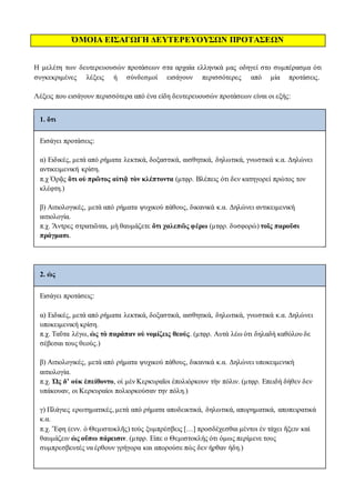 ΌΜΟΙΑ ΕΙΣΑΓΩΓΗ ΔΕΥΤΕΡΕΥΟΥΣΩΝ ΠΡΟΤΑΣΕΩΝ
Η μελέτη των δευτερευουσών προτάσεων στα αρχαία ελληνικά μας οδηγεί στο συμπέρασμα ότι
συγκεκριμένες λέξεις ή σύνδεσμοί εισάγουν περισσότερες από μία προτάσεις.
Λέξεις που εισάγουν περισσότερα από ένα είδη δευτερευουσών προτάσεων είναι οι εξής:
1. ὅτι
Eισάγει προτάσεις:
α) Ειδικές, μετά από ρήματα λεκτικά, δοξαστικά, αισθητικά, δηλωτικά, γνωστικά κ.α. Δηλώνει
αντικειμενική κρίση.
π.χ Ὁρᾷς ὅτι οὐ πρῶτος αἰτιᾷ τὸν κλέπτοντα (μτφρ. Βλέπεις ότι δεν κατηγορεί πρώτος τον
κλέφτη.)
β) Αιτιολογικές, μετά από ρήματα ψυχικού πάθους, δικανικά κ.α. Δηλώνει αντικειμενική
αιτιολογία.
π.χ. Ἄντρες στρατιῶται, μὴ θαυμάζετε ὅτι χαλεπῶς φέρω (μτφρ. δυσφορώ) τοῖς παροῦσι
πράγμασι.
2. ὡς
Eισάγει προτάσεις:
α) Ειδικές, μετά από ρήματα λεκτικά, δοξαστικά, αισθητικά, δηλωτικά, γνωστικά κ.α. Δηλώνει
υποκειμενική κρίση.
π.χ. Ταῦτα λέγω, ὡς τὸ παράπαν οὐ νομίζεις θεούς. (μτφρ. Αυτά λέω ότι δηλαδή καθόλου δε
σέβεσαι τους θεούς.)
β) Αιτιολογικές, μετά από ρήματα ψυχικού πάθους, δικανικά κ.α. Δηλώνει υποκειμενική
αιτιολογία.
π.χ. Ὡς δ’ οὐκ ἐπείθοντο, οἱ μὲν Κερκυραῖοι ἐπολιόρκουν τὴν πόλιν. (μτφρ. Επειδή δήθεν δεν
υπάκουαν, οι Κερκυραίοι πολιορκούσαν την πόλη.)
γ) Πλάγιες ερωτηματικές, μετά από ρήματα αποδεικτικά, δηλωτικά, απορηματικά, αποπειρατικά
κ.α.
π.χ. Ἔφη (ενν. ὁ Θεμιστοκλῆς) τοὺς ξυμπρέσβεις […] προσδέχεσθαι μέντοι ἐν τάχει ἥξειν καὶ
θαυμάζειν ὡς οὔπω πάρεισιν. (μτφρ. Είπε ο Θεμιστοκλής ότι όμως περίμενε τους
συμπρεσβευτές να έρθουν γρήγορα και απορούσε πώς δεν ήρθαν ήδη.)
 