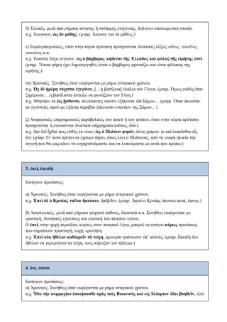 δ) Τελικές, μετά από ρήματα κίνησης ή σκόπιμης ενέργειας. Δηλώνει υποκειμενικό σκοπό.
π.χ. Ἄκουσον, ὡς ἂν μάθῃς. (μτφρ. Άκουσε για να μάθεις.)
ε) Συμπερασματικές, όταν στην κύρια πρόταση προηγούνται δεικτικές λέξεις οὕτως, τοιοῦτος,
τοσοῦτος κ.α.
π.χ. Τοιαύτη δόξα γέγονεν, ὡς ὁ βάρβαρος κήδεται τῆς Ἑλλάδος καὶ φύλαξ τῆς εἰρήνης ἐστι.
(μτφρ. Τέτοια φήμη έχει δημιουργηθεί, ώστε ο βάρβαρος φροντίζει και είναι φύλακας της
ειρήνης.)
στ) Χρονικές. Συνήθως όταν εκφέρονται με ρήμα ιστορικού χρόνου.
π.χ. Ὡς δὲ ἡμέρη τάχιστα ἐγεγόνεε, […ἡ βασίλεια] ἐκάλεε τὸν Γύγεα. (μτφρ. Όμως ευθύς όταν
ξημέρωσε …η βασίλισσα έστειλε να φωνάξουν τον Γύγη.)
π.χ. Ἀθηναῖοι δὲ ὡς ᾔσθοντο, πλεύσαντες ναυσὶν ἑξήκοντα ἐπὶ Σάμου… (μτφρ. Όταν άκουσαν
τα γεγονότα, αφού με εξήντα καράβια έπλευσαν εναντίον της Σάμου…)
ζ) Αναφορικές επιρρηματικές παραβολικές του ποιού ή του τρόπου, όταν στην κύρια πρόταση
προηγούνται ή εννοούνται δεικτικά επίρρηματα (οὕτως, ὧδε).
π.χ. Διὸ δεῖ ἦχθαί πως εὐθὺς ἐκ νέων, ὡς ὁ Πλάτων φησίν, ὥστε χαίρειν τε καὶ λυπεῖσθαι οἷς
δεῖ. (μτφρ. Γι' αυτό πρέπει να έχουμε πάρει, όπως λέει ο Πλάτωνας, από τη νεαρή ηλικία την
αγωγή που θα μας κάνει να ευχαριστιόμαστε και να λυπούμαστε με αυτά που πρέπει.)
3. ἐπεί, ἐπειδὴ
Eισάγουν προτάσεις:
α) Χρονικές. Συνήθως όταν εκφέρονται με ρήμα ιστορικού χρόνου.
π.χ. Ἐπεὶ δὲ ὁ Κριτίας ταῦτα ἤκουσεν, ἀπῆλθεν. (μτφρ. Αφού ο Κριτίας άκουσε αυτά, έφυγε.)
β) Αιτιολογικές, μετά από ρήματα ψυχικού πάθους, δικανικά κ.α. Συνήθως εκφέρονται με
οριστική, δυνητικές εγκλίσεις και ευκτική του πλαγίου λόγου .
Ο ἐπεί, στην αρχή περιόδου, κυρίως στον ποιητικό λόγο, μπορεί να εισάγει κύριες προτάσεις
που σημαίνουν προσταγή, ευχή, ερώτηση.
π.χ. Ἐπεὶ οὐκ ἤθελον καθαιρεῖν τὰ τείχη, φρουρὰν φαίνουσιν ἐπ’ αὐτούς. (μτφρ. Επειδή δεν
ήθελαν να γκρεμίσουν τα τείχη, τους κήρυξαν τον πόλεμο.)
4. ὅτε, ὁπότε
Eισάγουν προτάσεις:
α) Χρονικές. Συνήθως όταν εκφέρονται με ρήμα ιστορικού χρόνου.
π.χ. Ὅτε τὴν συμμαχίαν ἐποιήσασθε πρὸς τοὺς Βοιωτοὺς καὶ εἰς Ἀλίαρτον ἔδει βοηθεῖν, ἐγὼ
 
