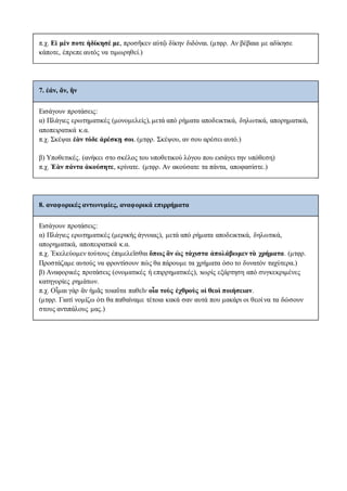 π.χ. Εἰ μὲν ποτε ἠδίκησέ με, προσῆκεν αὐτῷ δίκην διδόναι. (μτφρ. Αν βέβαια με αδίκησε
κάποτε, έπρεπε αυτός να τιμωρηθεί.)
7. ἐάν, ἄν, ἢν
Eισάγουν προτάσεις:
α) Πλάγιες ερωτηματικές (μονομελείς), μετά από ρήματα αποδεικτικά, δηλωτικά, απορηματικά,
αποπειρατικά κ.α.
π.χ. Σκέψαι ἐὰν τόδε ἀρέσκῃ σοι. (μτφρ. Σκέψου, αν σου αρέσει αυτό.)
β) Υποθετικές. (ανήκει στο σκέλος του υποθετικού λόγου που εισάγει την υπόθεση)
π.χ. Ἐὰν πάντα ἀκούσητε, κρίνατε. (μτφρ. Αν ακούσατε τα πάντα, αποφασίστε.)
8. αναφορικές αντωνυμίες, αναφορικά επιρρήματα
Eισάγουν προτάσεις:
α) Πλάγιες ερωτηματικές (μερικής άγνοιας), μετά από ρήματα αποδεικτικά, δηλωτικά,
απορηματικά, αποπειρατικά κ.α.
π.χ. Ἐκελεύομεν τούτους ἐπιμελεῖσθαι ὅπως ἂν ὡς τάχιστα ἀπολάβωμεν τὰ χρήματα. (μτφρ.
Προστάζαμε αυτούς να φροντίσουν πώς θα πάρουμε τα χρήματα όσο το δυνατόν ταχύτερα.)
β) Αναφορικές προτάσεις (ονοματικές ή επιρρηματικές), xωρίς εξάρτηση από συγκεκριμένες
κατηγορίες ρημάτων.
π.χ. Οἶμαι γὰρ ἂν ἡμᾶς τοιαῦτα παθεῖν οἷα τοὺς ἐχθροὺς οἱ θεοὶ ποιήσειαν.
(μτφρ. Γιατί νομίζω ότι θα παθαίναμε τέτοια κακά σαν αυτά που μακάρι οι θεοί να τα δώσουν
στους αντιπάλους μας.)
 