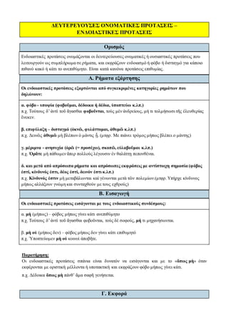 ΔΕΥΤΕΡΕΥΟΥΣΕΣ ΟΝΟΜΑΤΙΚΕΣ ΠΡΟΤΑΣΕΙΣ –
ΕΝΔΟΙΑΣΤΙΚΕΣ ΠΡΟΤΑΣΕΙΣ
Ορισμός
Ενδοιαστικές προτάσεις ονομάζονται οι δευτερεύουσες ονοματικές ή ουσιαστικές προτάσεις που
λειτουργούν ως συμπλήρωμα σε ρήματα, και εκφράζουν ενδοιασμό ή φόβο ή δισταγμό για κάποιο
πιθανό κακό ή κάτι το ανεπιθύμητο. Είναι κατά κανόνα προτάσεις επιθυμίας.
Α. Ρήματα εξάρτησης
Οι ενδοιαστικές προτάσεις εξαρτώνται από συγκεκριμένες κατηγορίες ρημάτων που
δηλώνουν:
α. φόβο - υποψία (φοβοῦμαι, δέδοικα ή δέδια, ὑποπτεύω κ.λπ.)
π.χ. Τούτους δ’ ἀντὶ τοῦ ἄγασθαι φοβοῦνται, τοὺς μὲν ἀνδρείους, μή τι τολμήσωσι τῆς ἐλευθερίας
ἕνεκεν.
β. επιφύλαξη – δισταγμό (ὀκνῶ, φυλάττομαι, ἀθυμῶ κ.λπ.)
π.χ. Δεινῶς ἀθυμῶ μὴ βλέπων ὁ μάντις ᾖ. (μτφρ. Με πιάνει τρόμος μήπως βλέπει ο μάντης)
γ. μέριμνα - ανησυχία (ὁρῶ (= προσέχω), σκοπῶ, εὐλαβοῦμαι κ.λπ.)
π.χ. Ὁρᾶτε μὴ πάθωμεν ἅπερ πολλοὺς λέγουσιν ἐν θαλάττῃ πεπονθέναι.
δ. και μετά από απρόσωπα ρήματα και απρόσωπες εκφράσεις με αντίστοιχη σημασία (φόβος
ἐστί, κίνδυνός ἐστι, δέος ἐστί, δεινόν ἐστι κ.λπ.)
π.χ. Κίνδυνός ἐστιν μὴ μεταβάλωνται καὶ γένωνται μετὰ τῶν πολεμίων.(μτφρ. Υπήρχε κίνδυνος
μήπως αλλάξουν γνώμη και συνταχθούν με τους εχθρούς)
Β. Εισαγωγή
Οι ενδοιαστικές προτάσεις εισάγονται με τους ενδοιαστικούς συνδέσμους:
α. μὴ (μήπως) – φόβος μήπως γίνει κάτι ανεπιθύμητο
π.χ. Τούτους δ’ ἀντὶ τοῦ ἄγασθαι φοβοῦνται, τοὺς δὲ σοφούς, μή τι μηχανήσωνται.
β. μὴ οὐ (μήπως δεν) – φόβος μήπως δεν γίνει κάτι επιθυμητό
π.χ. Ὑποπτεύομεν μὴ οὐ κοινοὶ ἀποβῆτε.
Παρατήρηση:
Οι ενδοιαστικές προτάσεις σπάνια είναι δυνατόν να εισάγονται και με το «ὅπως μὴ» όταν
εκφέρονται με οριστική μέλλοντα ή υποτακτική και εκφράζουν φόβο μήπως γίνει κάτι.
π.χ. Δέδοικα ὅπως μὴ πάνθ’ ἅμα σαφῆ γενήσεται.
Γ. Εκφορά
 