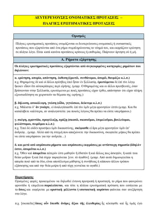 ΔΕΥΤΕΡΕΥΟΥΣΕΣ ΟΝΟΜΑΤΙΚΕΣ ΠΡΟΤΑΣΕΙΣ –
ΠΛΑΓΙΕΣ ΕΡΩΤΗΜΑΤΙΚΕΣ ΠΡΟΤΑΣΕΙΣ
Ορισμός
Πλάγιες ερωτηματικές προτάσεις ονομάζονται οι δευτερεύουσες ονοματικές ή ουσιαστικές
προτάσεις που εξαρτώνται από ένα ρήμα συμπληρώνοντας το νόημά του, και εκφράζουν ερώτηση
σε πλάγιο λόγο. Είναι κατά κανόνα προτάσεις κρίσεως ή επιθυμίας. Παίρνουν άρνηση οὐ ή μή.
Α. Ρήματα εξάρτησης
Οι πλάγιες ερωτηματικές προτάσεις εξαρτώνται από συγκεκριμένες κατηγορίες ρημάτων που
δηλώνουν:
α. ερώτηση, απορία, απάντηση, έκθεση (ἐρωτῶ, πυνθάνομαι, ἀπορῶ, θαυμάζω κ.λ.π.)
π.χ. Θηραμένης δὲ καὶ οἱ ἄλλοι πρέσβεις ἐπεὶ ἦσαν ἐν Σελλασίᾳ, ἐρωτώμενοι δὲ ἐπὶ τίνι λόγῳ
ἥκοιεν εἶπον ὅτι αὐτοκράτορες περὶ εἰρήνης. (μτφρ. Ο Θηραμένης και οι άλλοι πρεσβευτές, όταν
βρίσκονταν στην Σελλασία, ερωτώμενοι με ποιές προτάσεις είχαν έρθει, απάντησαν ότι είχαν πλήρη
εξουσιοδότηση να χειριστούν τα θέματα της ειρήνης.)
β. δήλωση, αποκάλυψη, γνώση (οἶδα, γιγνώσκω, δείκνυμι κ.λ.π.)
π.χ. Μάλιστα δ’ ἂν γνοίητε, εἰ ἀναλογίσαισθε ἐπὶ τίνι ὑμῖν μέγα φρονητέον ἐστίν.(μτφρ. Και θα
καταλάβετε καλύτερα, αν αναλογιστείτε για ποιούς λόγους θα πρέπει να είστε υπερήφανοι.)
γ. σκέψη, φροντίδα, προφύλαξη, πράξη (σκοπῶ, σκοποῦμαι, ἐπιμελοῦμαι, βουλεύομαι,
φυλάττομαι, πειρῶμαι κ.λ.π.)
π.χ. Ἐπεὶ δὲ οὐδὲν προσήκει ὑμῖν δικαιοσύνης, σκέψασθε εἰ ἄρα μέγα φρονητέον ὑμῖν ἐπ’
ἀνδρείᾳ…(μτφρ. Αλλά από τη στιγμή που απαξιώνετε την δικαιοσύνη, σκεφτείτε μήπως θα πρέπει
να είστε υπερήφανοι για την ανδρεία…)
δ. και μετά από απρόσωπα ρήματα και απρόσωπες εκφράσεις με αντίστοιχη σημασία (ἄδηλόν
ἐστιν, ἀπορεῖται κ.λ.π.)
π.χ. Ὅθεν καὶ ἀπορεῖται πότερόν ἐστι μαθητὸν ἢ ἐθιστὸν ἢ καὶ ἄλλως πως ἀσκητόν, ἢ κατά τινα
θείαν μοῖραν ἢ καὶ διὰ τύχην παραγίνεται [ενν. τὸ ἀγαθόν]. (μτφρ. Από αυτά δημιουργείται η
απορία ποιό από τα δύο, είναι αποτέλεσμα μάθησης ή συνήθειας ή κάποιου άλλου τρόπου
εξάσκησης και από την θεία μοίρα ή από τύχη γεννιέται το αγαθό.)
Παρατήρηση:
Ορισμένες φορές προκειμένου να δηλωθεί έντονη προτροπή ή προσταγή, το ρήμα που φανερώνει
φροντίδα ή επιμέλεια παραλείπεται, και τότε η πλάγια ερωτηματική πρόταση που εισάγεται με
το ὅπως και εκφέρεται με οριστική μέλλοντα ή υποτακτική αορίστου φαίνεται σαν ανεξάρτητη
στο λόγο.
π.χ. [σκοπεῖτε] ὅπως οὖν ἔσεσθε ἄνδρες ἄξιοι τῆς ἐλευθερίας ἧς κέκτησθε καὶ ἧς ὑμᾶς ἐγὼ
 