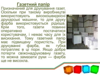 Газетний папір
Призначений для друкування газет.
Оскільки при такому виробництві
використовують високошвидкісні
друкарські машини, то для друку
фарба використовується рідкіша.
Крім того, газети повинні
оперативно постачатися
користувачам, і немає часу для їх
висихання. Тому газетний папір
має підвищену пористість. При
друкуванні фарба, як губка
потрапляє в ці пори. Якщо добре
потерти свіжонадруковану газету,
то можна замазати руки — фарба
ще не висохла.
 