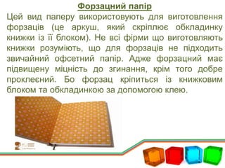 Форзацний папір
Цей вид паперу використовують для виготовлення
форзаців (це аркуш, який скріплює обкладинку
книжки із її блоком). Не всі фірми що виготовляють
книжки розуміють, що для форзаців не підходить
звичайний офсетний папір. Адже форзацний має
підвищену міцність до згинання, крім того добре
проклеєний. Бо форзац кріпиться із книжковим
блоком та обкладинкою за допомогою клею.
 