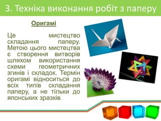 3. Техніка виконання робіт з паперу
Оригамі
Це мистецтво
складання паперу.
Метою цього мистецтва
є створення витворів
шляхом використання
схеми геометричних
згинів і складок. Термін
оригамі відноситься до
всіх типів складання
паперу, а не тільки до
японських зразків.
 