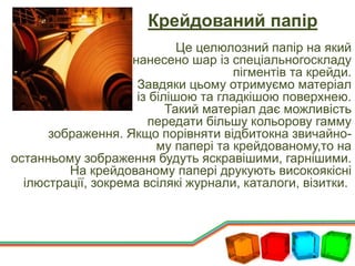 Крейдований папір
Це целюлозний папір на який
нанесено шар із спеціальногоскладу
пігментів та крейди.
Завдяки цьому отримуємо матеріал
із білішою та гладкішою поверхнею.
Такий матеріал дає можливість
передати більшу кольорову гамму
зображення. Якщо порівняти відбитокна звичайно-
му папері та крейдованому,то на
останньому зображення будуть яскравішими, гарнішими.
На крейдованому папері друкують високоякісні
ілюстрації, зокрема всілякі журнали, каталоги, візитки.
 