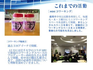 これまでの活動
［ mini コワーキング］
　盛岡市中央公民館を利用して、毎週
火・木・土曜日にミニコワーキング
スペースを設置して開催。またレン
タルスペースを借りて、試験的にコ
ワーキングスペースを 4 日間開き、
事業化の可能性を見出しました。
［コワーキング勉強会］
　過去 3 回アイーナで開催。
　 12 月には岩手大学のコラボ MIU
で新潟のコワーキングスペースの
プロデューサー西村治久さんを呼
んで開催。県や市の職員も聴きに
来て、設置の必要性や利用につい
て理解を深めていきました。
 