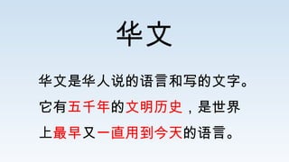 华文
华文是华人说的语言和写的文字。
它有五千年的文明历史，是世界
上最早又一直用到今天的语言。
 