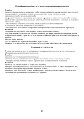Классификация ошибок и недочетов, влияющих на снижение оценки
Ошибки:
незнание или неправильное применение свойств, правил, алгоритмов, существующих зависимостей,
лежащих в основе выполнения задания или используемых в ходе его выполнения;
неправильный выбор действий, операций;
неверные вычисления в случае, когда цель задания - проверка вычисли тельных умений и навыков;
пропуск части математических выкладок, действий, операций, существенно влияющих на получение
правильного ответа;
- несоответствие пояснительного текста, ответа задания, наименования величин
выполненным действиям и полученным результатам:
- несоответствие выполненных измерений и геометрических построений заданным параметрам.
Недочеты:
- неправильное списывание данных (чисел, знаков, обозначений, величин);
ошибки в записях математических терминов, символов при оформлении математических выкладок;
неверные вычисления в случае, когда цель задания не связана с проверкой вычислительных умений и
навыков;
наличие записи действий;
- отсутствие ответа к заданию или ошибки в записи ответа.
Снижение отметки за общее впечатление от работы допускается в случаях, указанных выше.
Оценивание устных ответов
В основу оценивания устного ответа учащихся положены следующие показатели: правильность,
обоснованность, самостоятельность, полнота.
Ошибки:
неправильный ответ на поставленный вопрос;
неумение ответить на поставленный вопрос или выполнить задание без помощи учителя;
- при правильном выполнении задания неумение дать соответствующие объяснения.
Недочеты:
неточный или неполный ответ на поставленный вопрос;
при правильном ответе неумение самостоятельно или полно обосновать и проиллюстрировать его;
неумение точно сформулировать ответ решенной задачи ;
медленный темп выполнения задания, не являющийся индивидуальной особенностью школьника;
- неправильное произношение математических терминов.
27
 