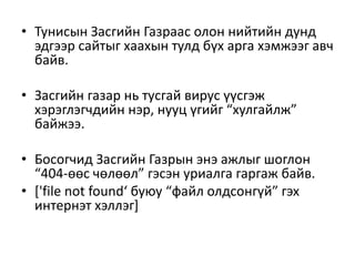 • Тунисын Засгийн Газраас олон нийтийн дунд
эдгээр сайтыг хаахын тулд бүх арга хэмжээг авч
байв.
• Засгийн газар нь тусгай вирус үүсгэж
хэрэглэгчдийн нэр, нууц үгийг “хулгайлж”
байжээ.
• Босогчид Засгийн Газрын энэ ажлыг шоглон
“404-өөс чөлөөл” гэсэн уриалга гаргаж байв.
• ['file not found‘ буюу “файл олдсонгүй” гэх
интернэт хэллэг]
 