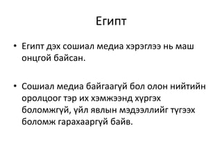 Египт
• Египт дэх сошиал медиа хэрэглээ нь маш
онцгой байсан.
• Сошиал медиа байгаагүй бол олон нийтийн
оролцоог тэр их хэмжээнд хүргэх
боломжгүй, үйл явлын мэдээллийг түгээх
боломж гарахааргүй байв.
 
