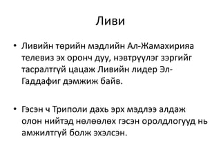 Ливи
• Ливийн төрийн мэдлийн Ал-Жамахирияа
телевиз эх оронч дуу, нэвтрүүлэг зэргийг
тасралтгүй цацаж Ливийн лидер Эл-
Гаддафиг дэмжиж байв.
• Гэсэн ч Триполи дахь эрх мэдлээ алдаж
олон нийтэд нөлөөлөх гэсэн оролдлогууд нь
амжилтгүй болж эхэлсэн.
 