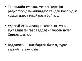 • Триполийн тулааны үеэр ч Гаддафи
радиогоор дэмжигчиддээ хандан босогчдыг
хэрхэн дарах тухай ярьж байжээ.
• Удалгүй АНУ, Францын агаарын хүчний
туслалцаатайгаар Гаддафиг төрсөн нутаг
Сиртэд шахжээ.
• Гаддафигийн нас барсан бичлэг, зураг
зэргийг түгээж байв.
 
