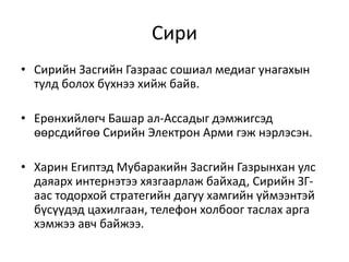 Сири
• Сирийн Засгийн Газраас сошиал медиаг унагахын
тулд болох бүхнээ хийж байв.
• Ерөнхийлөгч Башар ал-Ассадыг дэмжигсэд
өөрсдийгөө Сирийн Электрон Арми гэж нэрлэсэн.
• Харин Египтэд Мубаракийн Засгийн Газрынхан улс
даяарх интернэтээ хязгаарлаж байхад, Сирийн ЗГ-
аас тодорхой стратегийн дагуу хамгийн үймээнтэй
бүсүүдэд цахилгаан, телефон холбоог таслах арга
хэмжээ авч байжээ.
 