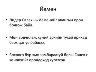 Йемен
• Лидер Салех нь Йеменийг авлигын орон
болгож байв.
• Мөн ардчилал, хүний эрхийн тухай ярихад
бэрх цаг үе байжээ.
• Бослого бүр эмх замбараагүй болж Салех-г
хөнөөхийг оролдоход хүргэсэн.
 