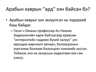 Арабын хаврын “ард” хэн байсан бэ?
• Арабын хаврыг хэн эхлүүлсэн нь тодорхой
биш байдаг.
– Гэсэн ч Оманы профессор Ал-Нажма
Зиджалигийн харж байгаагаар ерөөсөө
“интернэтийн чадамж бүхий залуус” улс
орондоо өөрчлөлт авчирч, боловсролын
хүртээмж боломж бололцоог нэмэхийг хүссэн.
Тиймээс энэ нь залуусын хөдөлгөөн юм гэж
үзжээ.
 