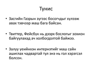 Тунис
• Засгийн Газрын зүгээс босогчдыг хүлээж
авах тэвчээр маш бага байсан.
• Твиттер, Фейсбүк нь дээрх бослогыг зохион
байгуулахад ач холбогдолтой байжээ.
• Залуу үеийнхэн интернэтийг маш сайн
ашиглах чадвартай тул энэ нь гол хэрэгсэл
болсон.
 