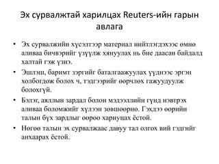 Эх сурвалжтай харилцах Reuters-ийн гарын
авлага
• Эх сурвалжийн хүсэлтээр материал нийтлэгдэхээс өмнө
аливаа бичвэрийг үзүүлж хянуулах нь бие даасан байдалд
халтай гэж үзнэ.
• Эшлэш, баримт зэргийг баталгаажуулах үүднээс эргэн
холбогдож болох ч, тэдгээрийг өөрчлөх гажуудуулж
болохгүй.
• Бэлэг, аяллын зардал болон мэдээллийн гүнд нэвтрэх
аливаа боломжийг хүлээн зөвшөөрнө. Гэхдээ өөрийн
талын бүх зардлыг өөрөө хариуцах ёстой.
• Нөгөө талын эх сурвалжаас давуу тал олгох вий гэдгийг
анхаарах ёстой.
 