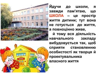 Йдучи до школи, я
завжди пам’ятаю, що
ШКОЛА – це простір
життя дитини; тут вона
не готується до життя,
а повноцінно живе,
й тому вся діяльність
навчального закладу
вибудовується так, щоб
сприяти становленню
особистості як творця й
проектувальника
власного життя
 
