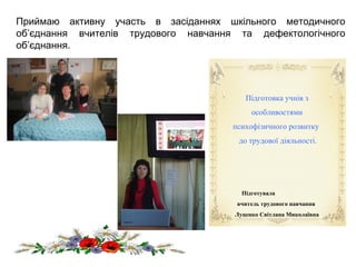 Приймаю активну участь в засіданнях шкільного методичного
об’єднання вчителів трудового навчання та дефектологічного
об’єднання.
Підготовка учнів з
особливостями
психофізичного розвитку
до трудової діяльності.
Підготувала
вчитель трудового навчання
Луценко Світлана Миколаївна
 
