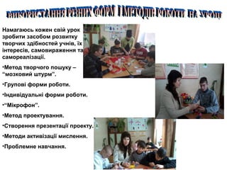 Намагаюсь кожен свій урок
зробити засобом розвитку
творчих здібностей учнів, їх
інтересів, самовираження та
самореалізації.
•Метод творчого пошуку –
“мозковий штурм”.
•Групові форми роботи.
•Індивідуальні форми роботи.
•“Мікрофон”.
•Метод проектування.
•Створення презентації проекту.
•Методи активізації мислення.
•Проблемне навчання.
 