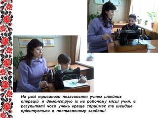 На разі тривалого незасвоєння учнем швейних
операцій я демонструю їх на робочому місці учня, в
результаті чого учень краще сприймає та швидше
орієнтується в поставленому завданні.
 