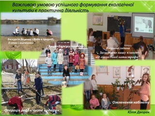 Важливою умовою успішного формування екологічної
культури є практична діяльність
Виховна година
„ Захистимо нашу планету
від екологічної катастрофи"
Юлія ДворакОперація рейд «Чисте подвіря»
Екскурсія до річки «Вода в природі,
її стан і значення»
Акція«Бережи птахів»
Озеленення кабінету
 