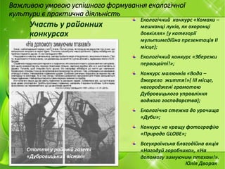 Важливою умовою успішного формування екологічної
культури є практична діяльність
Участь у районних
конкурсах
Екологічний конкурс «Комахи –
мешканці луків, як охоронці
довкілля» (у категорії
мультимедійна презентація II
місце);
Екологічний конкурс «Збережи
первоцвіті!»;
Конкурс малюнків «Вода –
джерело життя!»( III місце,
нагороджені грамотою
Дубровицького управління
водного господарства);
Екологічна стежка до урочища
«Дуби»;
Конкурс на кращу фотографію
«Природа GLOBE»;
Всеукраїнська благодійна акція
«Нагодуй горобчика», «На
допомогу зимуючим птахам!».
Юлія Дворак
Стаття у районій газеті
«Дубровицький вісник»
 