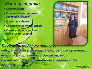 Візитна картка
• Освіта: вища
• Спеціальність: учитель
географії, біології
• Категорія: друга
• Педагогічний стаж: 5років
• Стаж роботи класним
керівником : 3 роки
Юлія Дворак
Проблема, над якою працюю:
 